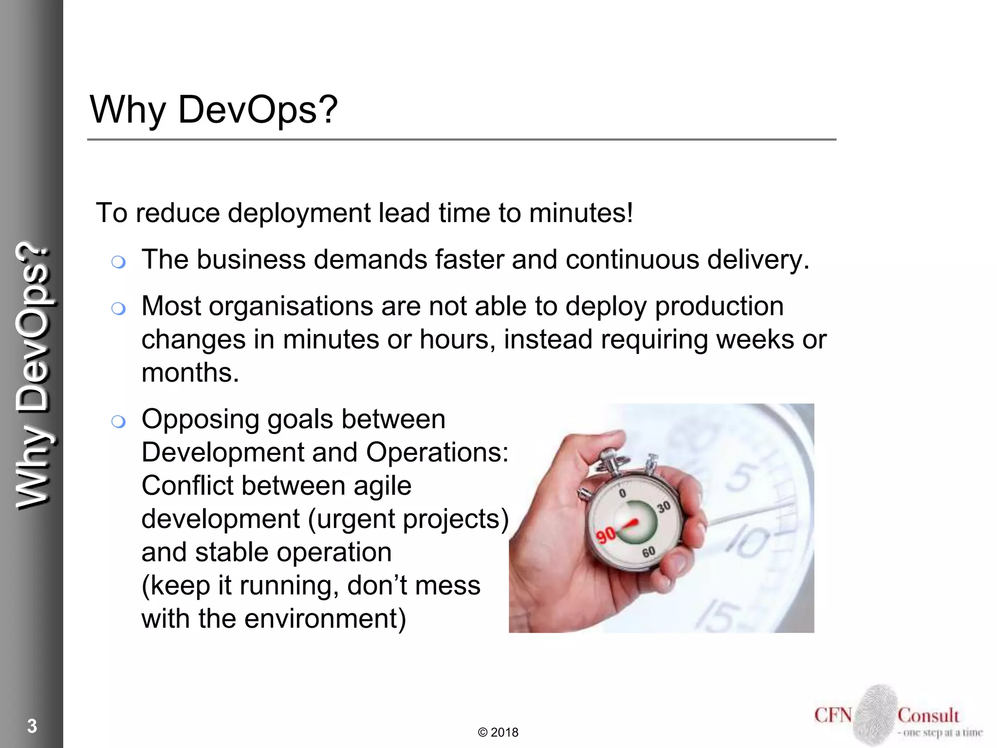 3
Why DevOps?
To reduce deployment lead time to minutes!
 The business demands faster and continuous delivery.
 Most organisations are not able to deploy production
changes in minutes or hours, instead requiring weeks or
months.
 Opposing goals between
Development and Operations:
Conflict between agile
development (urgent projects)
and stable operation
(keep it running, don’t mess
with the environment)
© 2018
WhyDevOps?
 