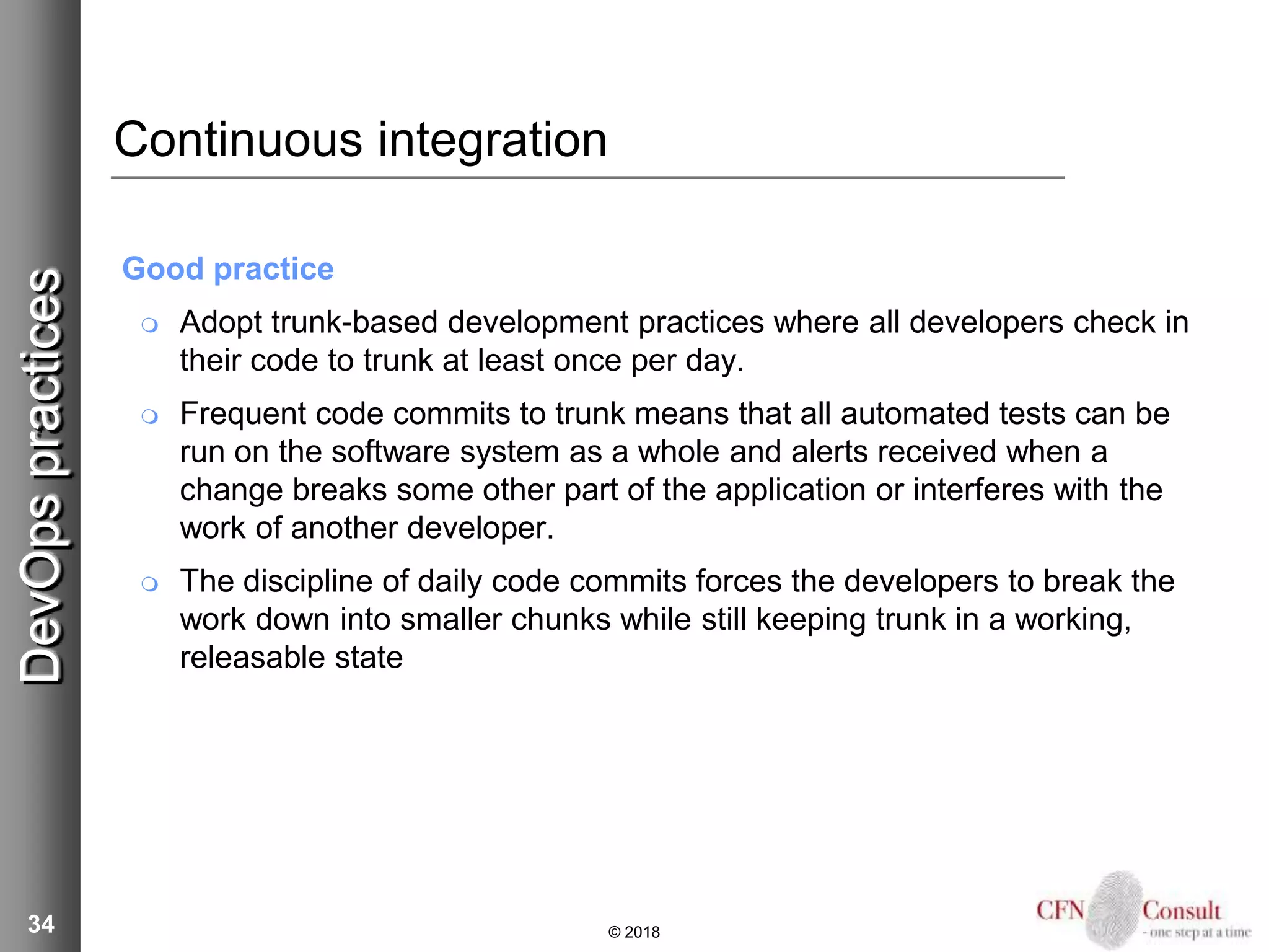 34
Continuous integration
Good practice
 Adopt trunk-based development practices where all developers check in
their code to trunk at least once per day.
 Frequent code commits to trunk means that all automated tests can be
run on the software system as a whole and alerts received when a
change breaks some other part of the application or interferes with the
work of another developer.
 The discipline of daily code commits forces the developers to break the
work down into smaller chunks while still keeping trunk in a working,
releasable state
© 2018
DevOpspractices
 