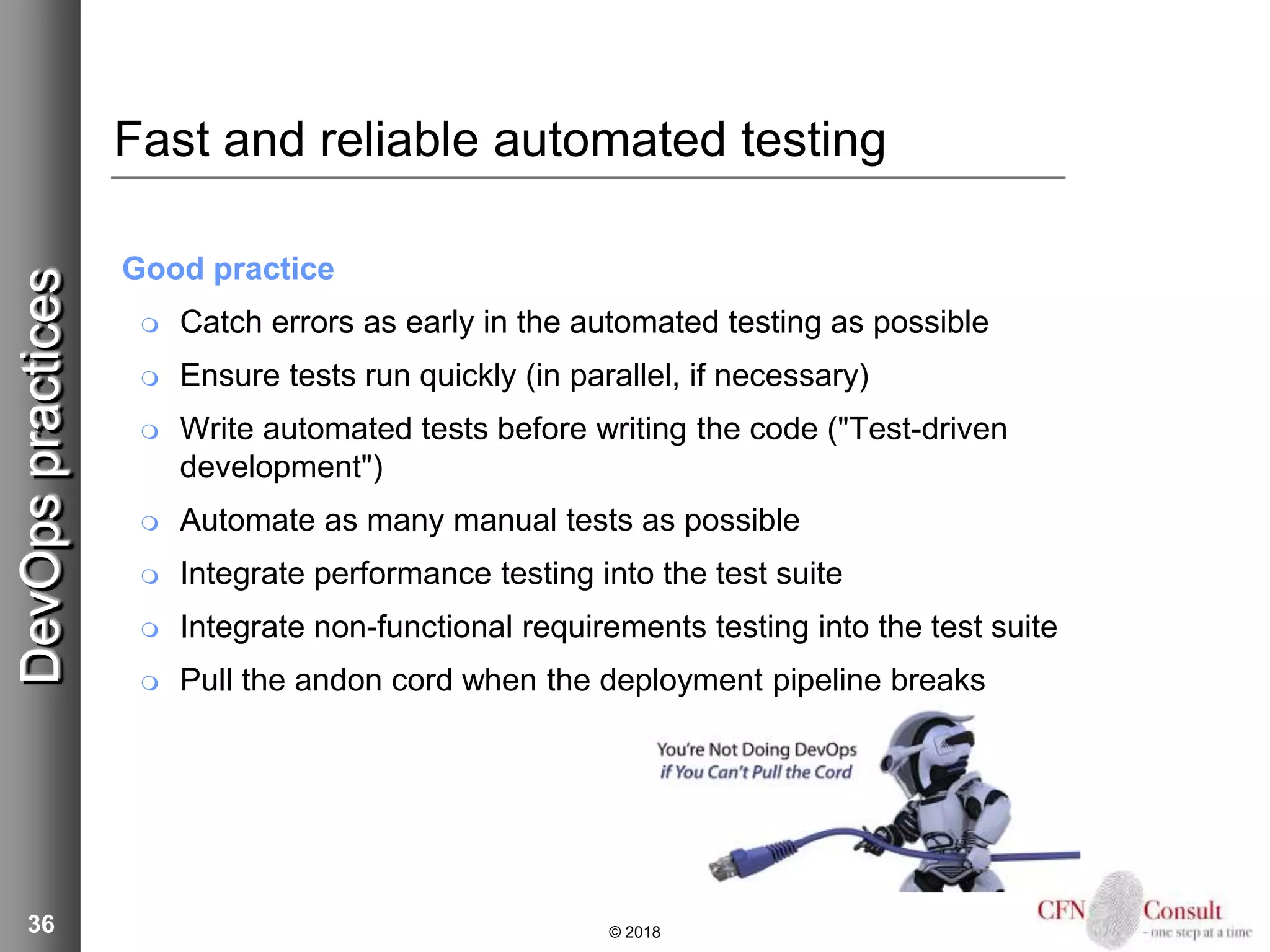 36
Fast and reliable automated testing
Good practice
 Catch errors as early in the automated testing as possible
 Ensure tests run quickly (in parallel, if necessary)
 Write automated tests before writing the code ("Test-driven
development")
 Automate as many manual tests as possible
 Integrate performance testing into the test suite
 Integrate non-functional requirements testing into the test suite
 Pull the andon cord when the deployment pipeline breaks
© 2018
DevOpspractices
 