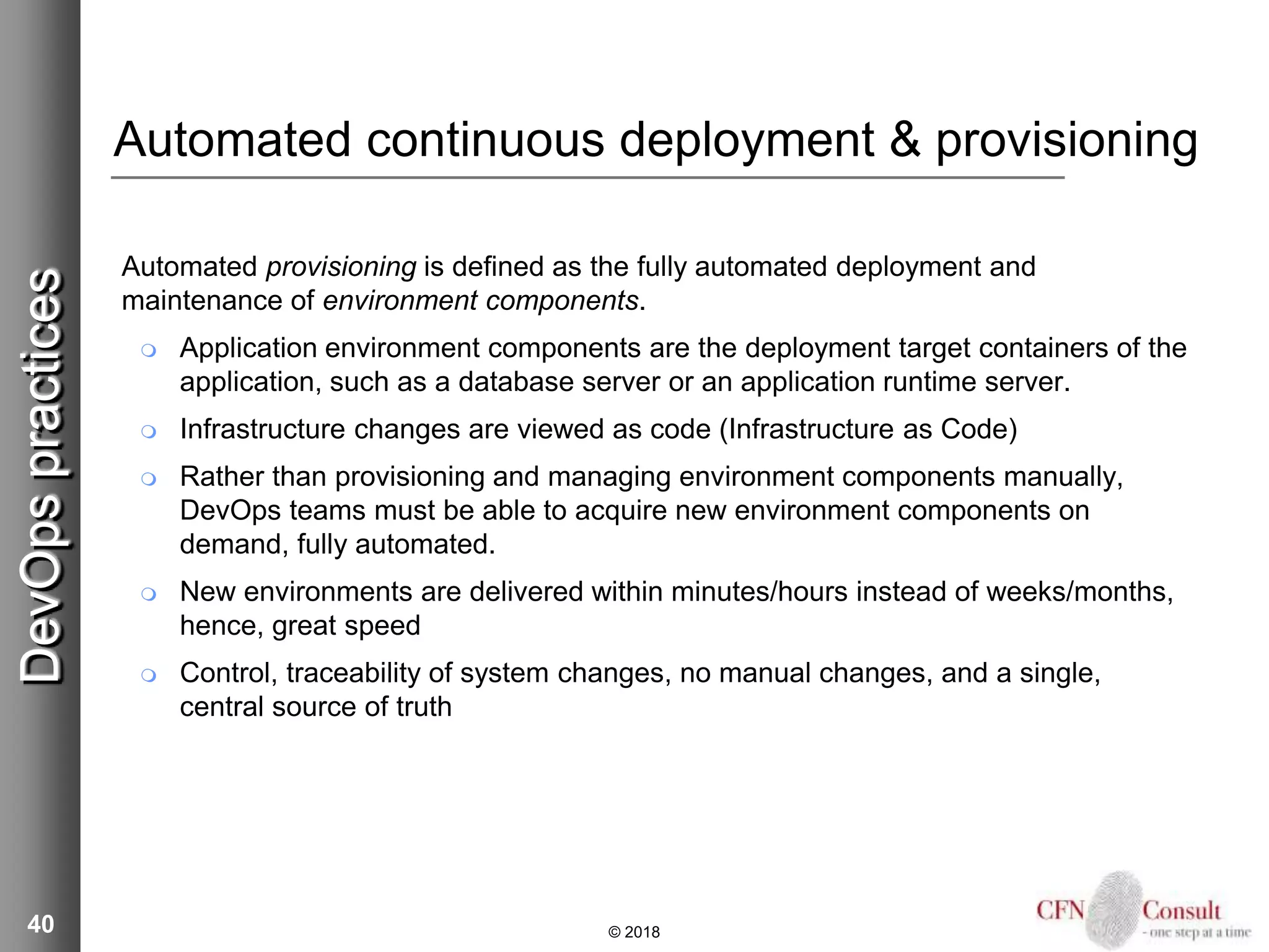 40
Automated continuous deployment & provisioning
Automated provisioning is defined as the fully automated deployment and
maintenance of environment components.
 Application environment components are the deployment target containers of the
application, such as a database server or an application runtime server.
 Infrastructure changes are viewed as code (Infrastructure as Code)
 Rather than provisioning and managing environment components manually,
DevOps teams must be able to acquire new environment components on
demand, fully automated.
 New environments are delivered within minutes/hours instead of weeks/months,
hence, great speed
 Control, traceability of system changes, no manual changes, and a single,
central source of truth
© 2018
DevOpspractices
 