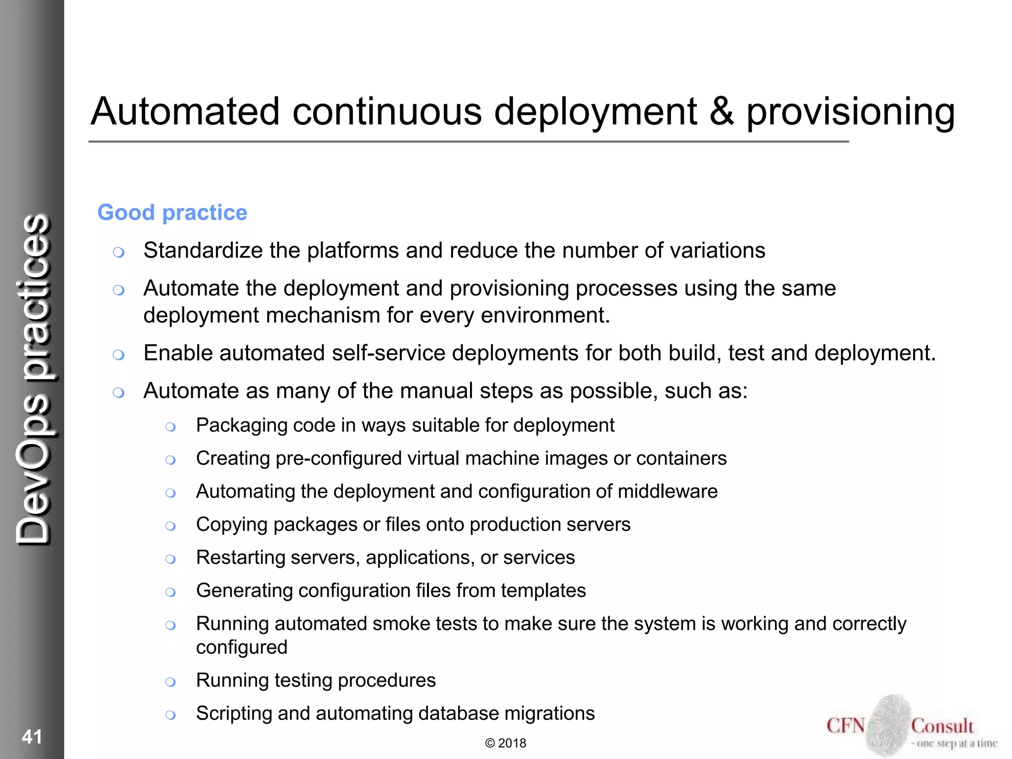 41
Automated continuous deployment & provisioning
Good practice
 Standardize the platforms and reduce the number of variations
 Automate the deployment and provisioning processes using the same
deployment mechanism for every environment.
 Enable automated self-service deployments for both build, test and deployment.
 Automate as many of the manual steps as possible, such as:
 Packaging code in ways suitable for deployment
 Creating pre-configured virtual machine images or containers
 Automating the deployment and configuration of middleware
 Copying packages or files onto production servers
 Restarting servers, applications, or services
 Generating configuration files from templates
 Running automated smoke tests to make sure the system is working and correctly
configured
 Running testing procedures
 Scripting and automating database migrations
© 2018
DevOpspractices
 