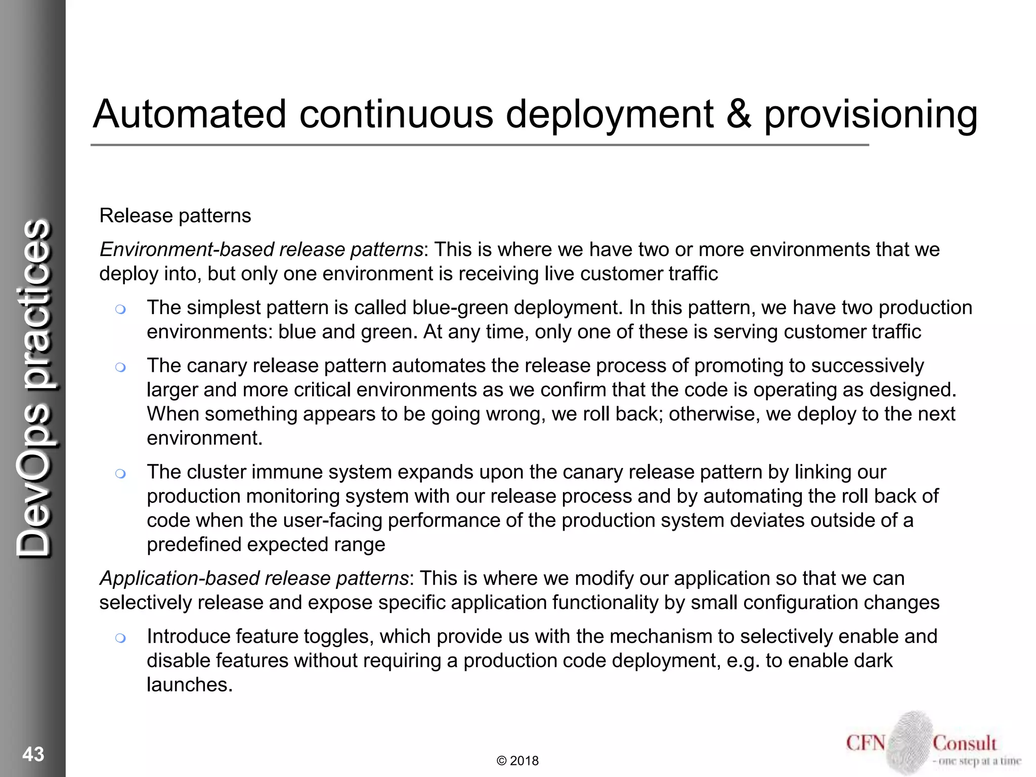 43
Automated continuous deployment & provisioning
Release patterns
Environment-based release patterns: This is where we have two or more environments that we
deploy into, but only one environment is receiving live customer traffic
 The simplest pattern is called blue-green deployment. In this pattern, we have two production
environments: blue and green. At any time, only one of these is serving customer traffic
 The canary release pattern automates the release process of promoting to successively
larger and more critical environments as we confirm that the code is operating as designed.
When something appears to be going wrong, we roll back; otherwise, we deploy to the next
environment.
 The cluster immune system expands upon the canary release pattern by linking our
production monitoring system with our release process and by automating the roll back of
code when the user-facing performance of the production system deviates outside of a
predefined expected range
Application-based release patterns: This is where we modify our application so that we can
selectively release and expose specific application functionality by small configuration changes
 Introduce feature toggles, which provide us with the mechanism to selectively enable and
disable features without requiring a production code deployment, e.g. to enable dark
launches.
© 2018
DevOpspractices
 