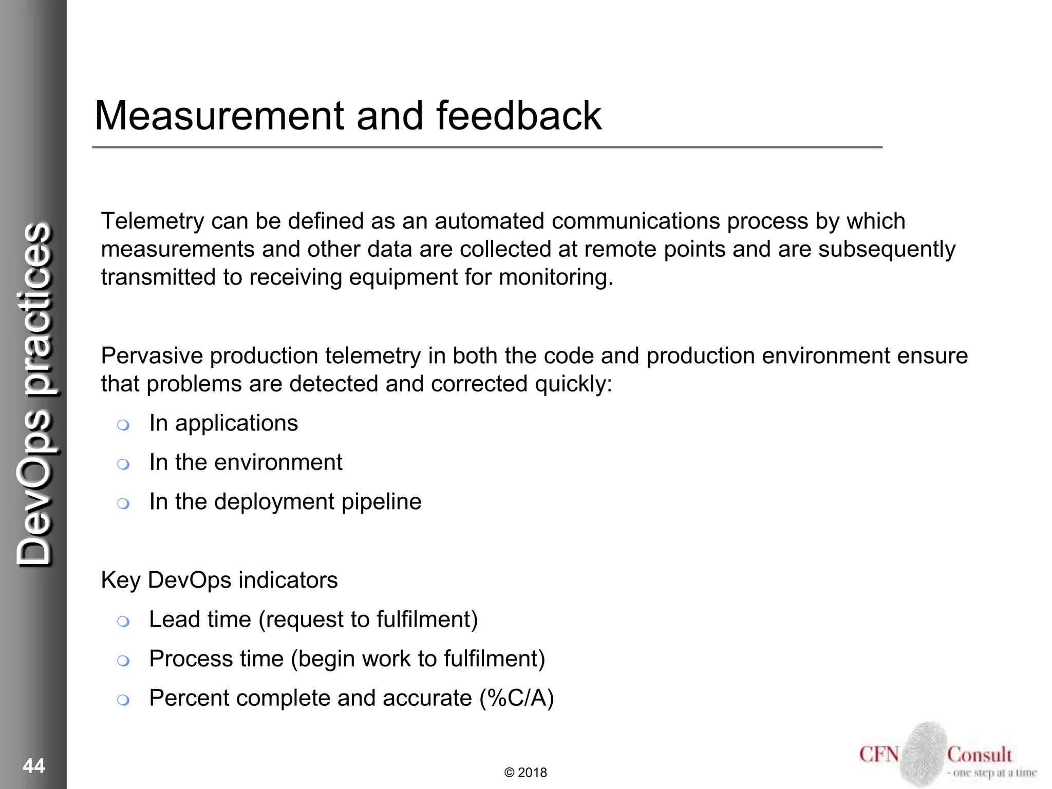 44
Measurement and feedback
Telemetry can be defined as an automated communications process by which
measurements and other data are collected at remote points and are subsequently
transmitted to receiving equipment for monitoring.
Pervasive production telemetry in both the code and production environment ensure
that problems are detected and corrected quickly:
 In applications
 In the environment
 In the deployment pipeline
Key DevOps indicators
 Lead time (request to fulfilment)
 Process time (begin work to fulfilment)
 Percent complete and accurate (%C/A)
© 2018
DevOpspractices
 