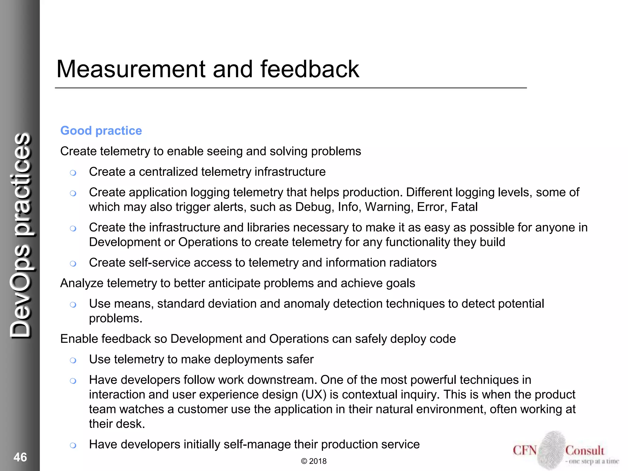 46
Measurement and feedback
Good practice
Create telemetry to enable seeing and solving problems
 Create a centralized telemetry infrastructure
 Create application logging telemetry that helps production. Different logging levels, some of
which may also trigger alerts, such as Debug, Info, Warning, Error, Fatal
 Create the infrastructure and libraries necessary to make it as easy as possible for anyone in
Development or Operations to create telemetry for any functionality they build
 Create self-service access to telemetry and information radiators
Analyze telemetry to better anticipate problems and achieve goals
 Use means, standard deviation and anomaly detection techniques to detect potential
problems.
Enable feedback so Development and Operations can safely deploy code
 Use telemetry to make deployments safer
 Have developers follow work downstream. One of the most powerful techniques in
interaction and user experience design (UX) is contextual inquiry. This is when the product
team watches a customer use the application in their natural environment, often working at
their desk.
 Have developers initially self-manage their production service
© 2018
DevOpspractices
 