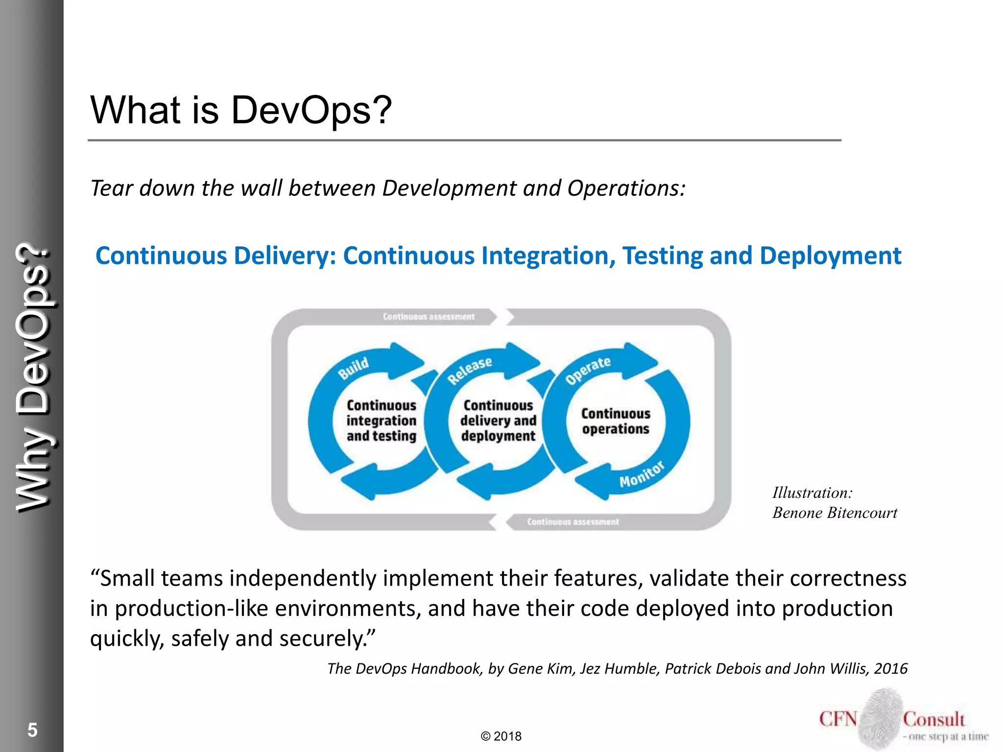 5
What is DevOps?
Tear down the wall between Development and Operations:
Continuous Delivery: Continuous Integration, Testing and Deployment
“Small teams independently implement their features, validate their correctness
in production-like environments, and have their code deployed into production
quickly, safely and securely.”
The DevOps Handbook, by Gene Kim, Jez Humble, Patrick Debois and John Willis, 2016
© 2018
WhyDevOps?
Illustration:
Benone Bitencourt
 