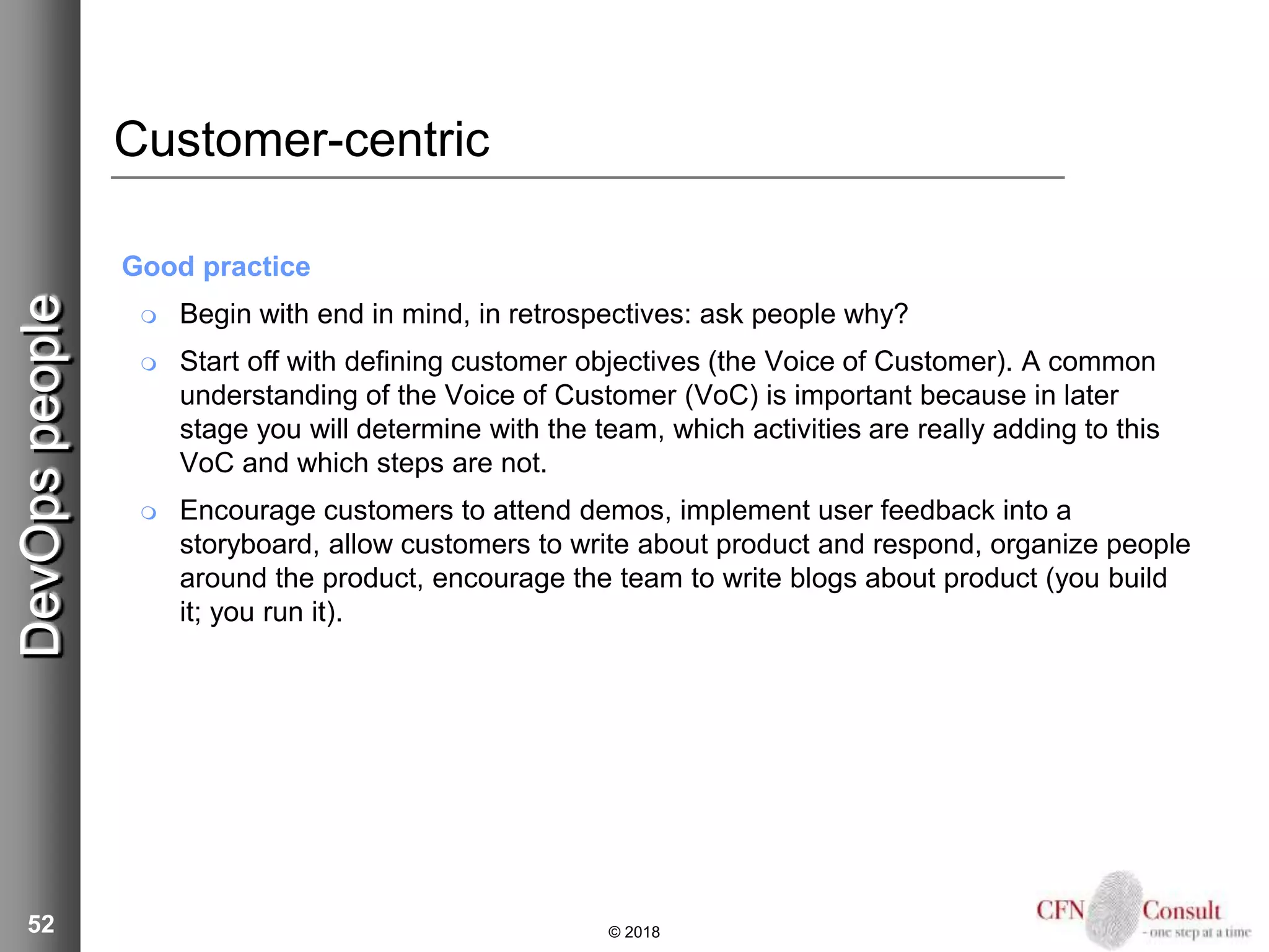 52
Customer-centric
Good practice
 Begin with end in mind, in retrospectives: ask people why?
 Start off with defining customer objectives (the Voice of Customer). A common
understanding of the Voice of Customer (VoC) is important because in later
stage you will determine with the team, which activities are really adding to this
VoC and which steps are not.
 Encourage customers to attend demos, implement user feedback into a
storyboard, allow customers to write about product and respond, organize people
around the product, encourage the team to write blogs about product (you build
it; you run it).
© 2018
DevOpspeople
 