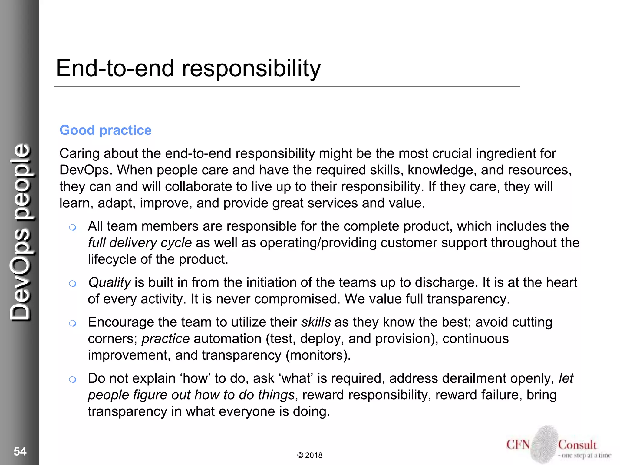 54
End-to-end responsibility
Good practice
Caring about the end-to-end responsibility might be the most crucial ingredient for
DevOps. When people care and have the required skills, knowledge, and resources,
they can and will collaborate to live up to their responsibility. If they care, they will
learn, adapt, improve, and provide great services and value.
 All team members are responsible for the complete product, which includes the
full delivery cycle as well as operating/providing customer support throughout the
lifecycle of the product.
 Quality is built in from the initiation of the teams up to discharge. It is at the heart
of every activity. It is never compromised. We value full transparency.
 Encourage the team to utilize their skills as they know the best; avoid cutting
corners; practice automation (test, deploy, and provision), continuous
improvement, and transparency (monitors).
 Do not explain ‘how’ to do, ask ‘what’ is required, address derailment openly, let
people figure out how to do things, reward responsibility, reward failure, bring
transparency in what everyone is doing.
© 2018
DevOpspeople
 