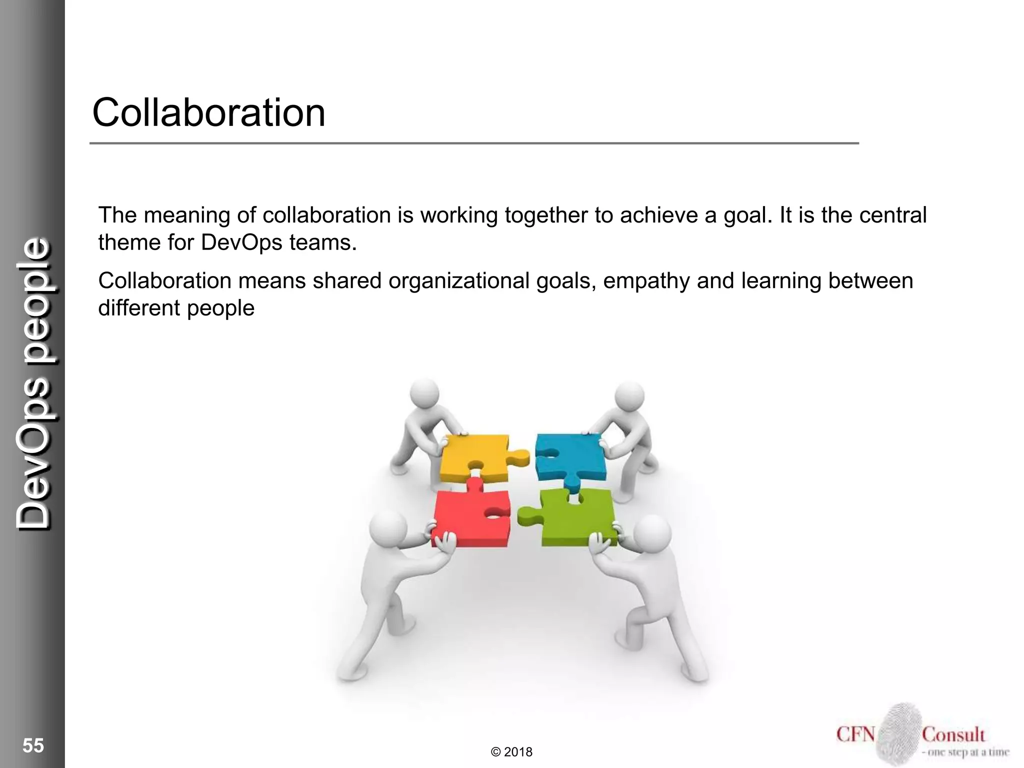 55
Collaboration
The meaning of collaboration is working together to achieve a goal. It is the central
theme for DevOps teams.
Collaboration means shared organizational goals, empathy and learning between
different people
© 2018
DevOpspeople
 