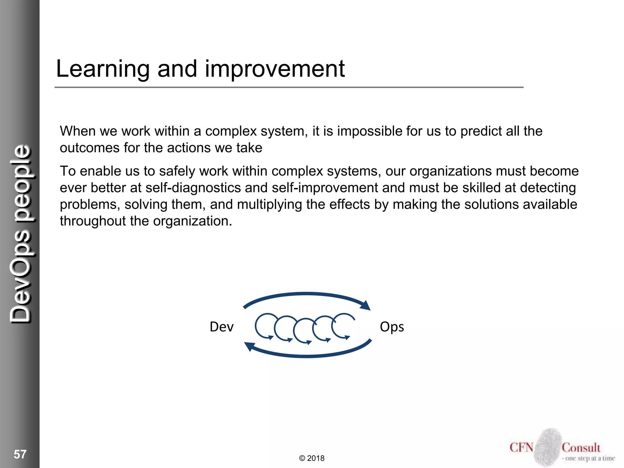 57
Learning and improvement
When we work within a complex system, it is impossible for us to predict all the
outcomes for the actions we take
To enable us to safely work within complex systems, our organizations must become
ever better at self-diagnostics and self-improvement and must be skilled at detecting
problems, solving them, and multiplying the effects by making the solutions available
throughout the organization.
© 2018
DevOpspeople
Dev Ops
 