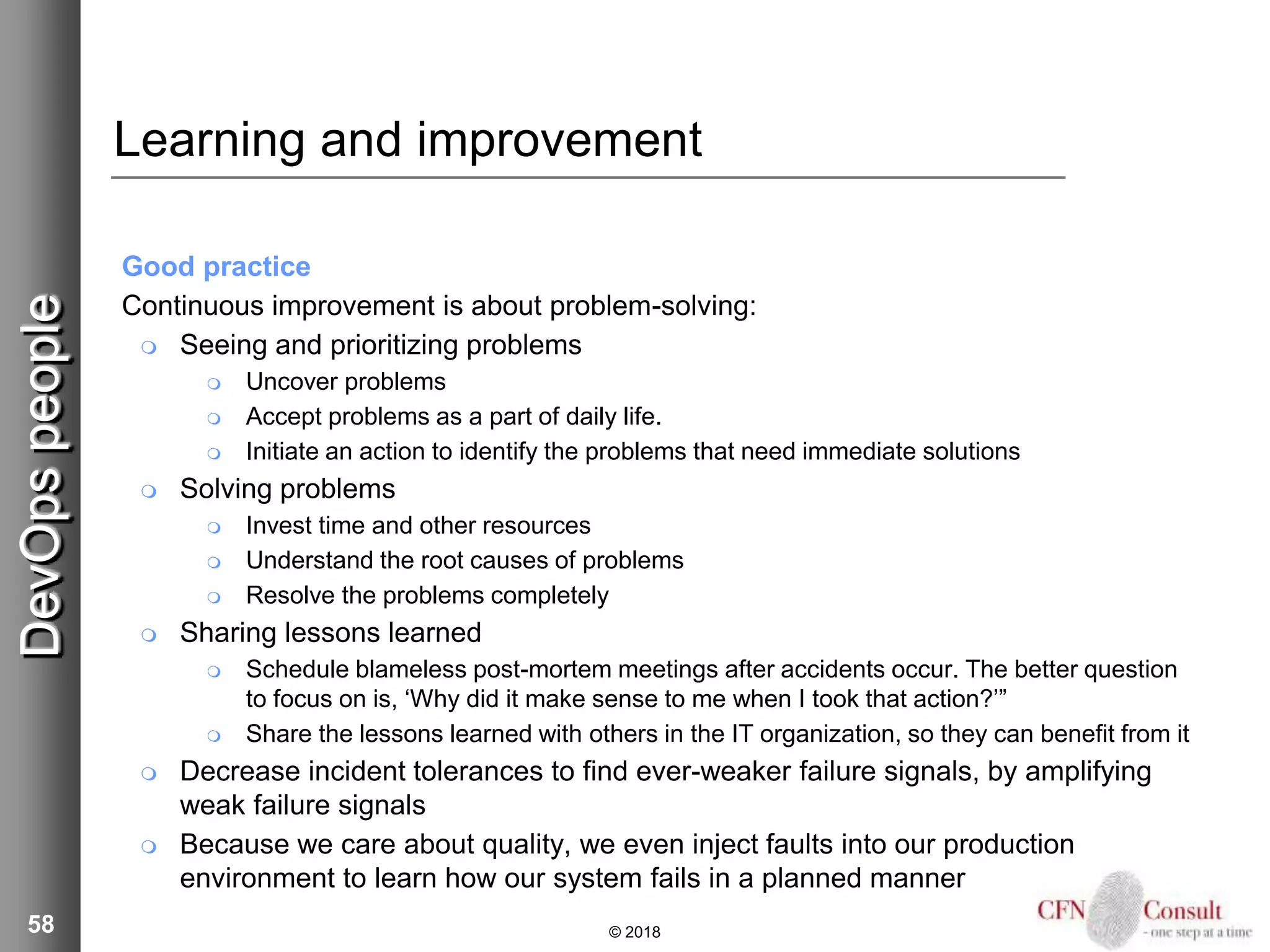 58
Learning and improvement
Good practice
Continuous improvement is about problem-solving:
 Seeing and prioritizing problems
 Uncover problems
 Accept problems as a part of daily life.
 Initiate an action to identify the problems that need immediate solutions
 Solving problems
 Invest time and other resources
 Understand the root causes of problems
 Resolve the problems completely
 Sharing lessons learned
 Schedule blameless post-mortem meetings after accidents occur. The better question
to focus on is, ‘Why did it make sense to me when I took that action?’”
 Share the lessons learned with others in the IT organization, so they can benefit from it
 Decrease incident tolerances to find ever-weaker failure signals, by amplifying
weak failure signals
 Because we care about quality, we even inject faults into our production
environment to learn how our system fails in a planned manner
© 2018
DevOpspeople
 