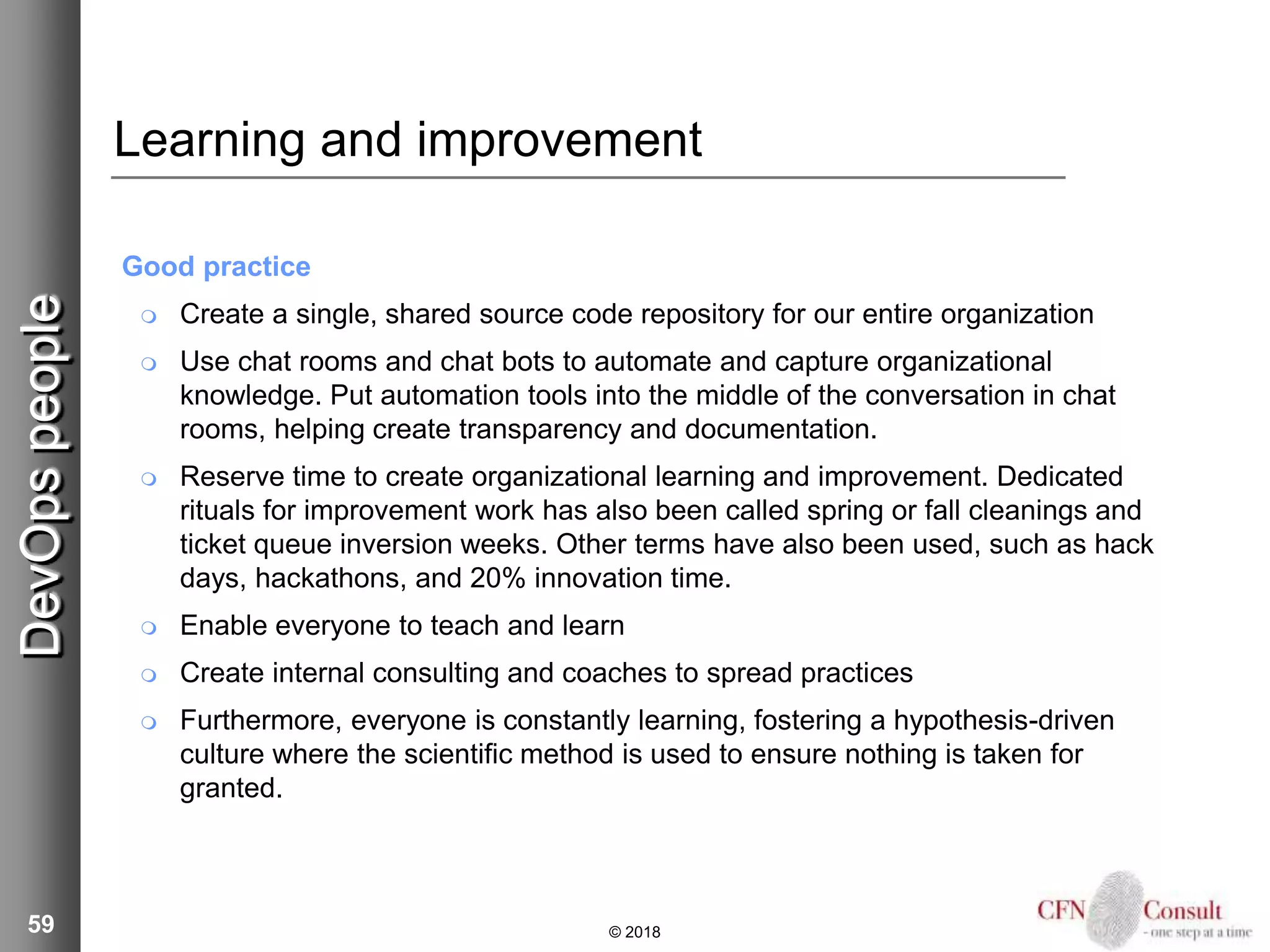 59
Learning and improvement
Good practice
 Create a single, shared source code repository for our entire organization
 Use chat rooms and chat bots to automate and capture organizational
knowledge. Put automation tools into the middle of the conversation in chat
rooms, helping create transparency and documentation.
 Reserve time to create organizational learning and improvement. Dedicated
rituals for improvement work has also been called spring or fall cleanings and
ticket queue inversion weeks. Other terms have also been used, such as hack
days, hackathons, and 20% innovation time.
 Enable everyone to teach and learn
 Create internal consulting and coaches to spread practices
 Furthermore, everyone is constantly learning, fostering a hypothesis-driven
culture where the scientific method is used to ensure nothing is taken for
granted.
© 2018
DevOpspeople
 