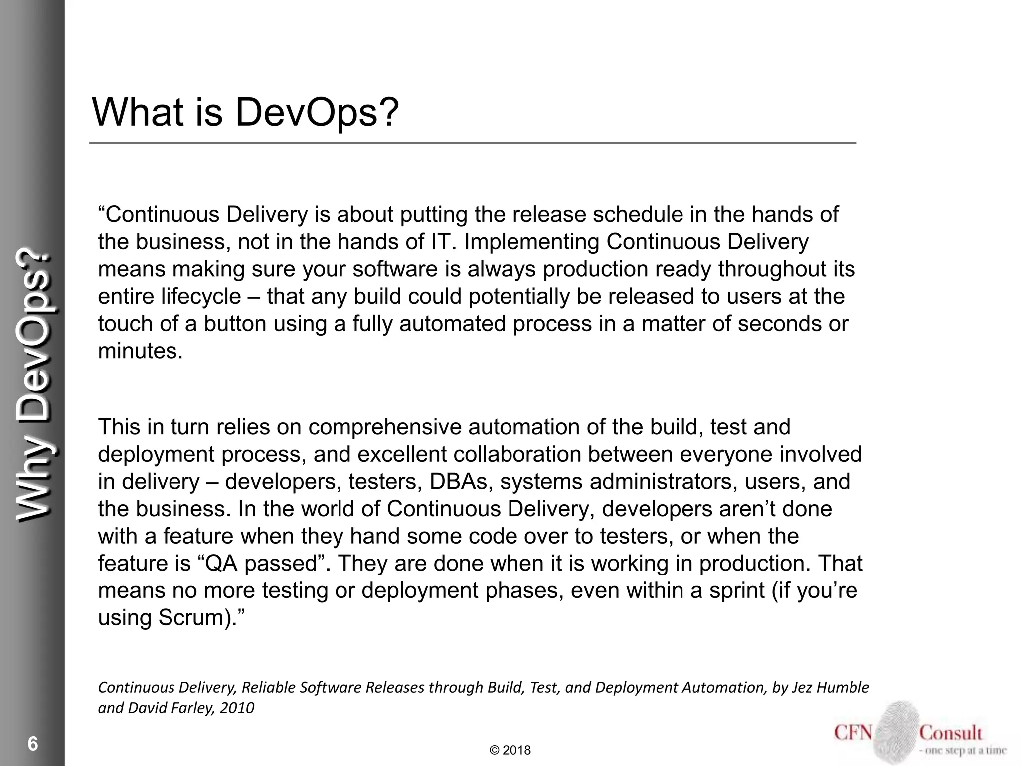 6
What is DevOps?
“Continuous Delivery is about putting the release schedule in the hands of
the business, not in the hands of IT. Implementing Continuous Delivery
means making sure your software is always production ready throughout its
entire lifecycle – that any build could potentially be released to users at the
touch of a button using a fully automated process in a matter of seconds or
minutes.
This in turn relies on comprehensive automation of the build, test and
deployment process, and excellent collaboration between everyone involved
in delivery – developers, testers, DBAs, systems administrators, users, and
the business. In the world of Continuous Delivery, developers aren’t done
with a feature when they hand some code over to testers, or when the
feature is “QA passed”. They are done when it is working in production. That
means no more testing or deployment phases, even within a sprint (if you’re
using Scrum).”
Continuous Delivery, Reliable Software Releases through Build, Test, and Deployment Automation, by Jez Humble
and David Farley, 2010
© 2018
WhyDevOps?
 