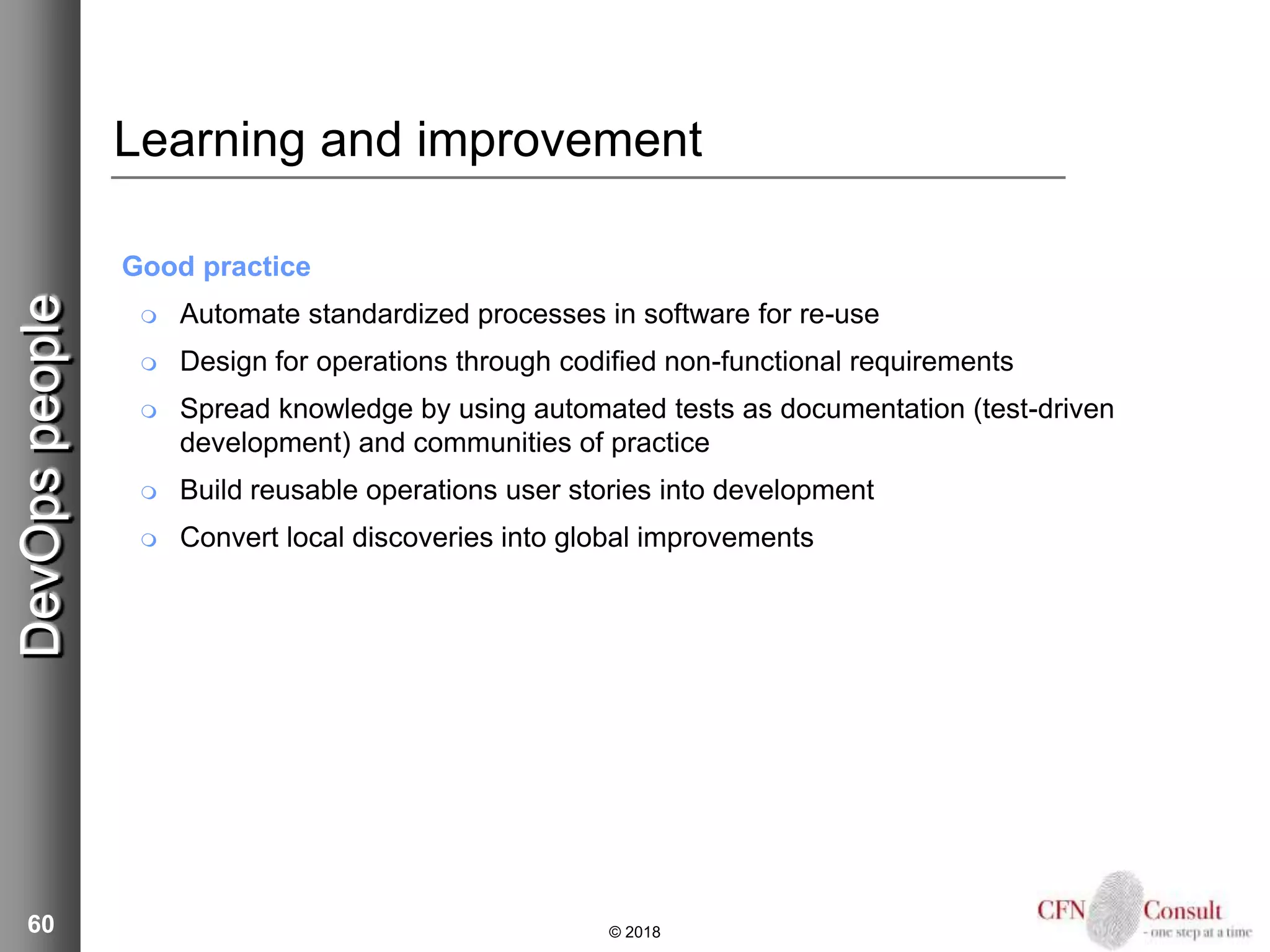 60
Learning and improvement
Good practice
 Automate standardized processes in software for re-use
 Design for operations through codified non-functional requirements
 Spread knowledge by using automated tests as documentation (test-driven
development) and communities of practice
 Build reusable operations user stories into development
 Convert local discoveries into global improvements
© 2018
DevOpspeople
 