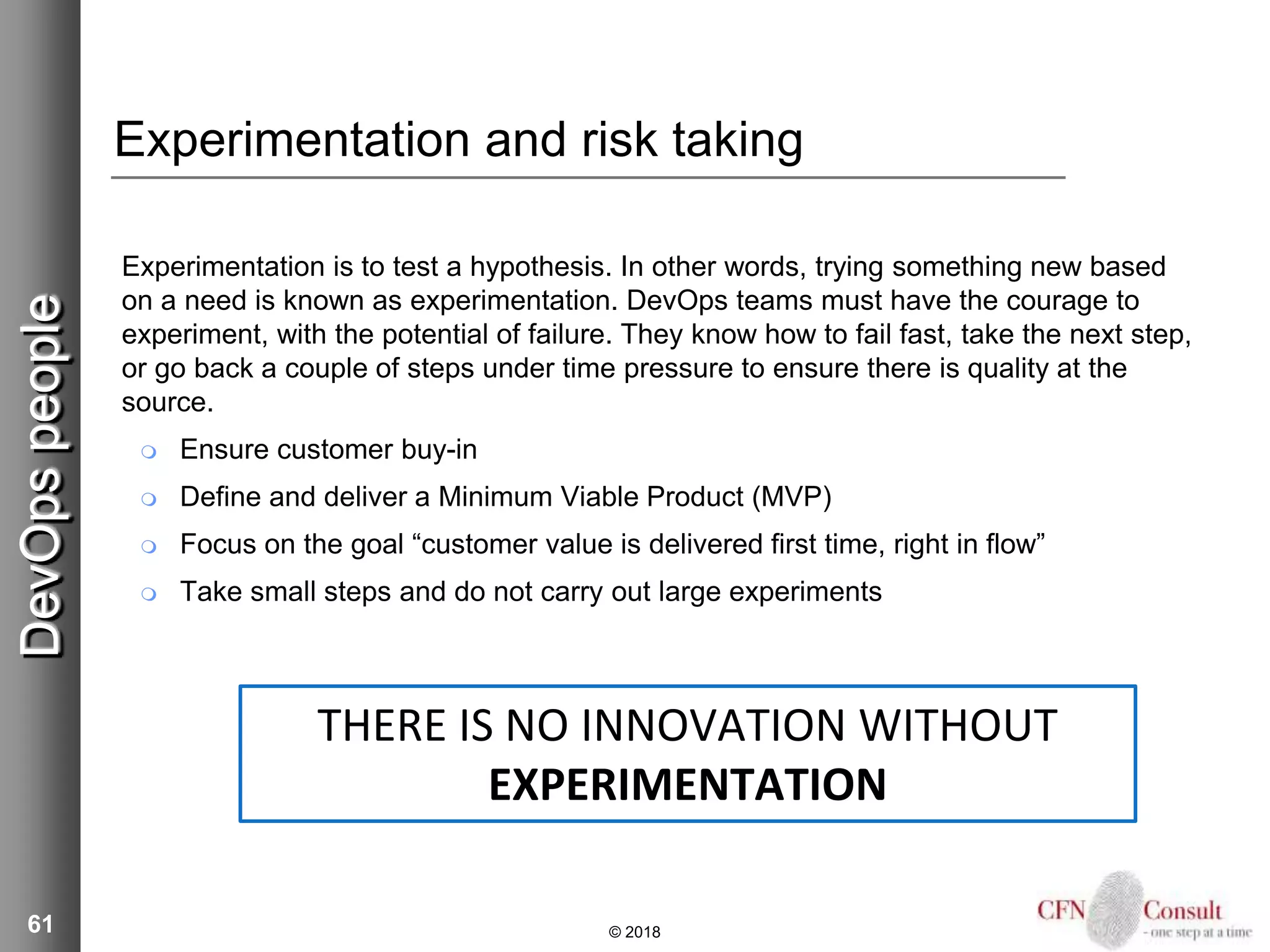 61
Experimentation and risk taking
Experimentation is to test a hypothesis. In other words, trying something new based
on a need is known as experimentation. DevOps teams must have the courage to
experiment, with the potential of failure. They know how to fail fast, take the next step,
or go back a couple of steps under time pressure to ensure there is quality at the
source.
 Ensure customer buy-in
 Define and deliver a Minimum Viable Product (MVP)
 Focus on the goal “customer value is delivered first time, right in flow”
 Take small steps and do not carry out large experiments
© 2018
DevOpspeople
THERE IS NO INNOVATION WITHOUT
EXPERIMENTATION
 