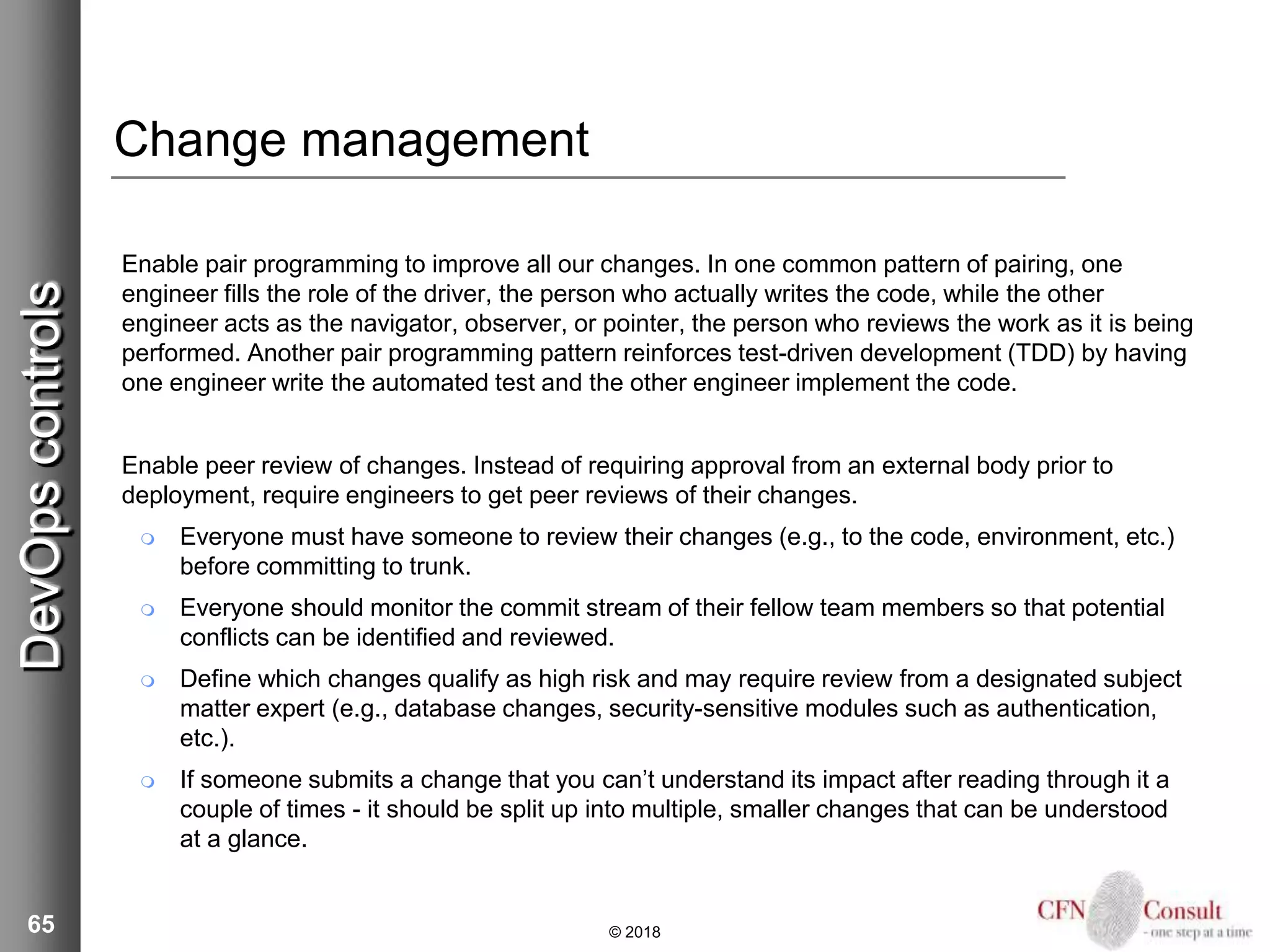 65
Change management
Enable pair programming to improve all our changes. In one common pattern of pairing, one
engineer fills the role of the driver, the person who actually writes the code, while the other
engineer acts as the navigator, observer, or pointer, the person who reviews the work as it is being
performed. Another pair programming pattern reinforces test-driven development (TDD) by having
one engineer write the automated test and the other engineer implement the code.
Enable peer review of changes. Instead of requiring approval from an external body prior to
deployment, require engineers to get peer reviews of their changes.
 Everyone must have someone to review their changes (e.g., to the code, environment, etc.)
before committing to trunk.
 Everyone should monitor the commit stream of their fellow team members so that potential
conflicts can be identified and reviewed.
 Define which changes qualify as high risk and may require review from a designated subject
matter expert (e.g., database changes, security-sensitive modules such as authentication,
etc.).
 If someone submits a change that you can’t understand its impact after reading through it a
couple of times - it should be split up into multiple, smaller changes that can be understood
at a glance.
© 2018
DevOpscontrols
 