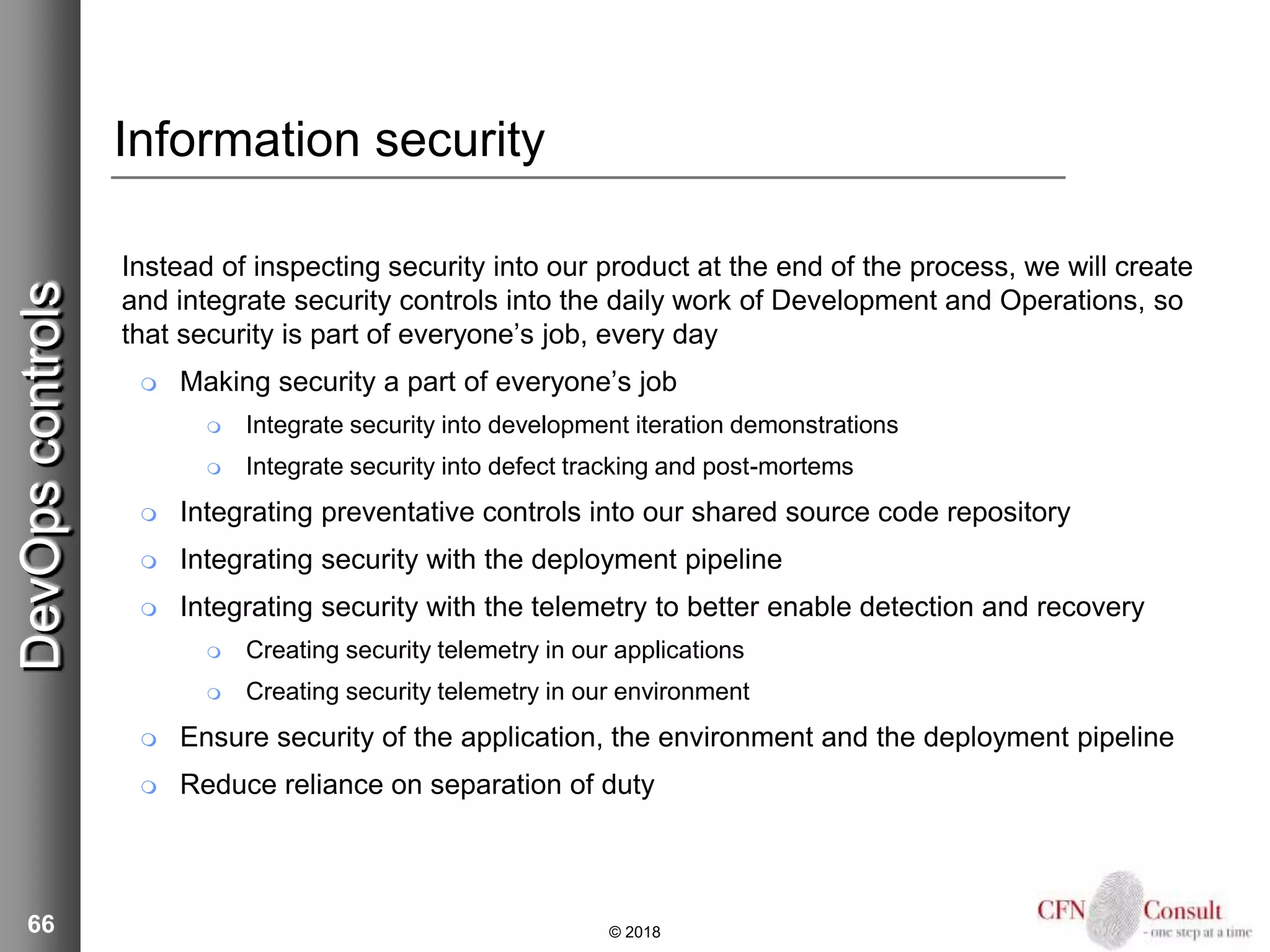 66
Information security
Instead of inspecting security into our product at the end of the process, we will create
and integrate security controls into the daily work of Development and Operations, so
that security is part of everyone’s job, every day
 Making security a part of everyone’s job
 Integrate security into development iteration demonstrations
 Integrate security into defect tracking and post-mortems
 Integrating preventative controls into our shared source code repository
 Integrating security with the deployment pipeline
 Integrating security with the telemetry to better enable detection and recovery
 Creating security telemetry in our applications
 Creating security telemetry in our environment
 Ensure security of the application, the environment and the deployment pipeline
 Reduce reliance on separation of duty
© 2018
DevOpscontrols
 