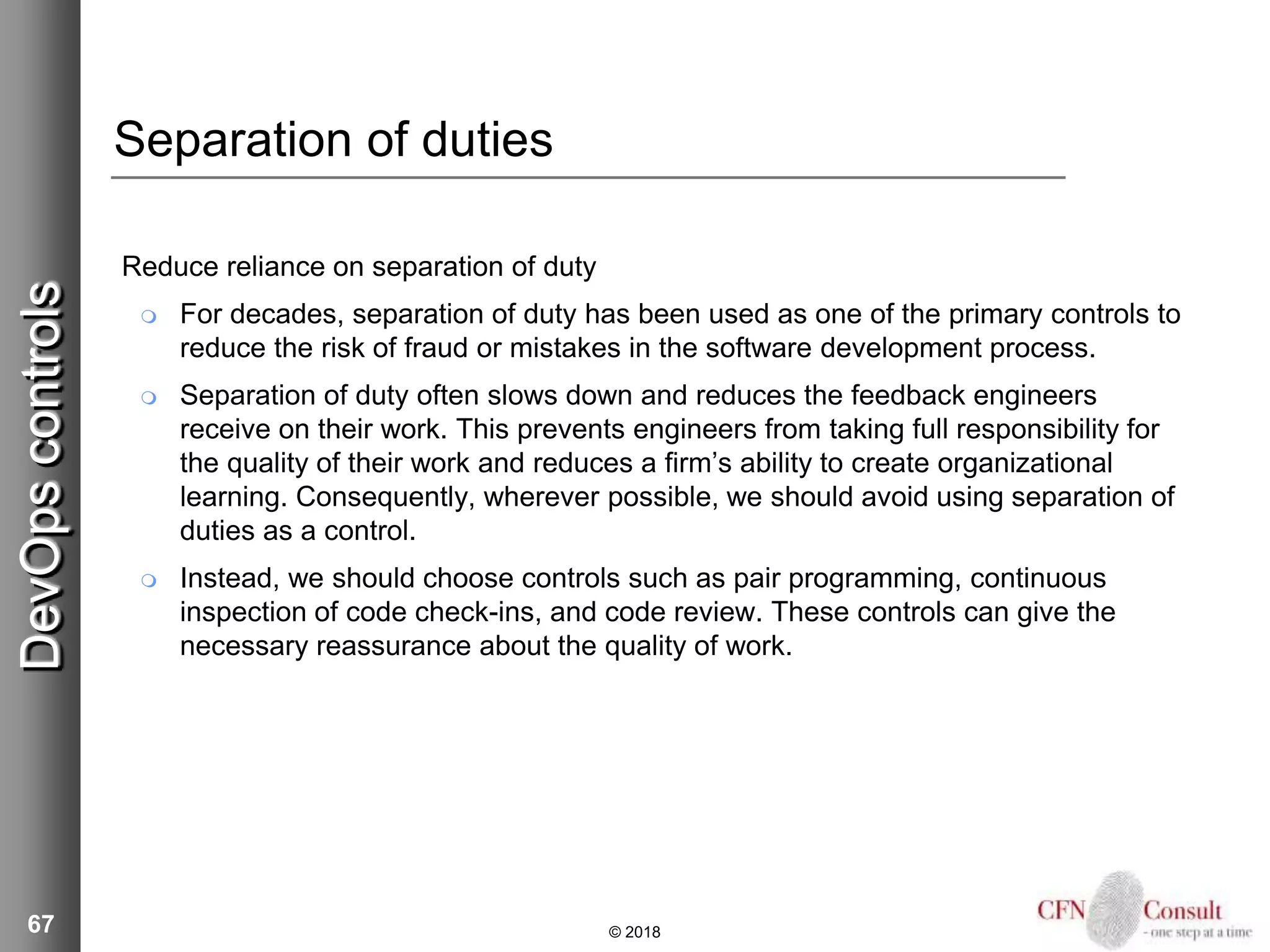 67
Separation of duties
Reduce reliance on separation of duty
 For decades, separation of duty has been used as one of the primary controls to
reduce the risk of fraud or mistakes in the software development process.
 Separation of duty often slows down and reduces the feedback engineers
receive on their work. This prevents engineers from taking full responsibility for
the quality of their work and reduces a firm’s ability to create organizational
learning. Consequently, wherever possible, we should avoid using separation of
duties as a control.
 Instead, we should choose controls such as pair programming, continuous
inspection of code check-ins, and code review. These controls can give the
necessary reassurance about the quality of work.
© 2018
DevOpscontrols
 