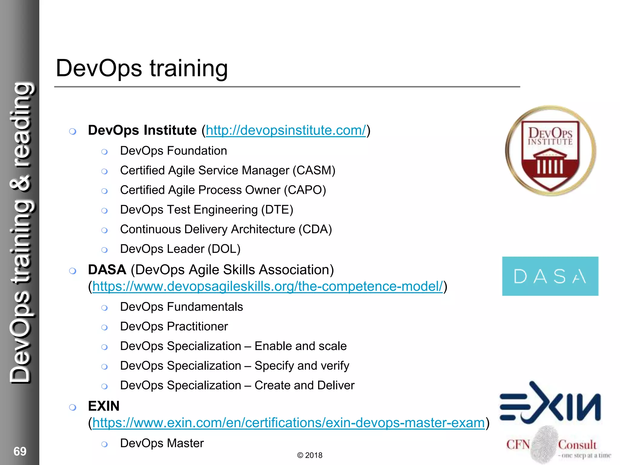 69
DevOps training
 DevOps Institute (http://devopsinstitute.com/)
 DevOps Foundation
 Certified Agile Service Manager (CASM)
 Certified Agile Process Owner (CAPO)
 DevOps Test Engineering (DTE)
 Continuous Delivery Architecture (CDA)
 DevOps Leader (DOL)
 DASA (DevOps Agile Skills Association)
(https://www.devopsagileskills.org/the-competence-model/)
 DevOps Fundamentals
 DevOps Practitioner
 DevOps Specialization – Enable and scale
 DevOps Specialization – Specify and verify
 DevOps Specialization – Create and Deliver
 EXIN
(https://www.exin.com/en/certifications/exin-devops-master-exam)
 DevOps Master
© 2018
DevOpstraining&reading
 