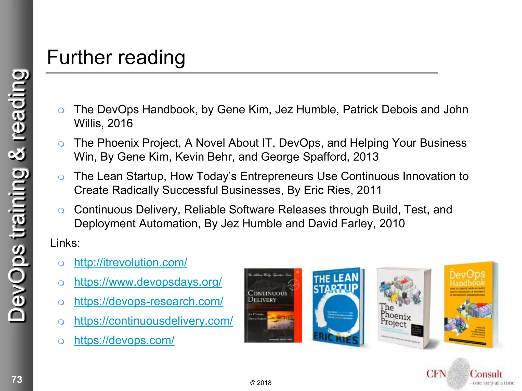 73
Further reading
 The DevOps Handbook, by Gene Kim, Jez Humble, Patrick Debois and John
Willis, 2016
 The Phoenix Project, A Novel About IT, DevOps, and Helping Your Business
Win, By Gene Kim, Kevin Behr, and George Spafford, 2013
 The Lean Startup, How Today’s Entrepreneurs Use Continuous Innovation to
Create Radically Successful Businesses, By Eric Ries, 2011
 Continuous Delivery, Reliable Software Releases through Build, Test, and
Deployment Automation, By Jez Humble and David Farley, 2010
Links:
 http://itrevolution.com/
 https://www.devopsdays.org/
 https://devops-research.com/
 https://continuousdelivery.com/
 https://devops.com/
© 2018
DevOpstraining&reading
 