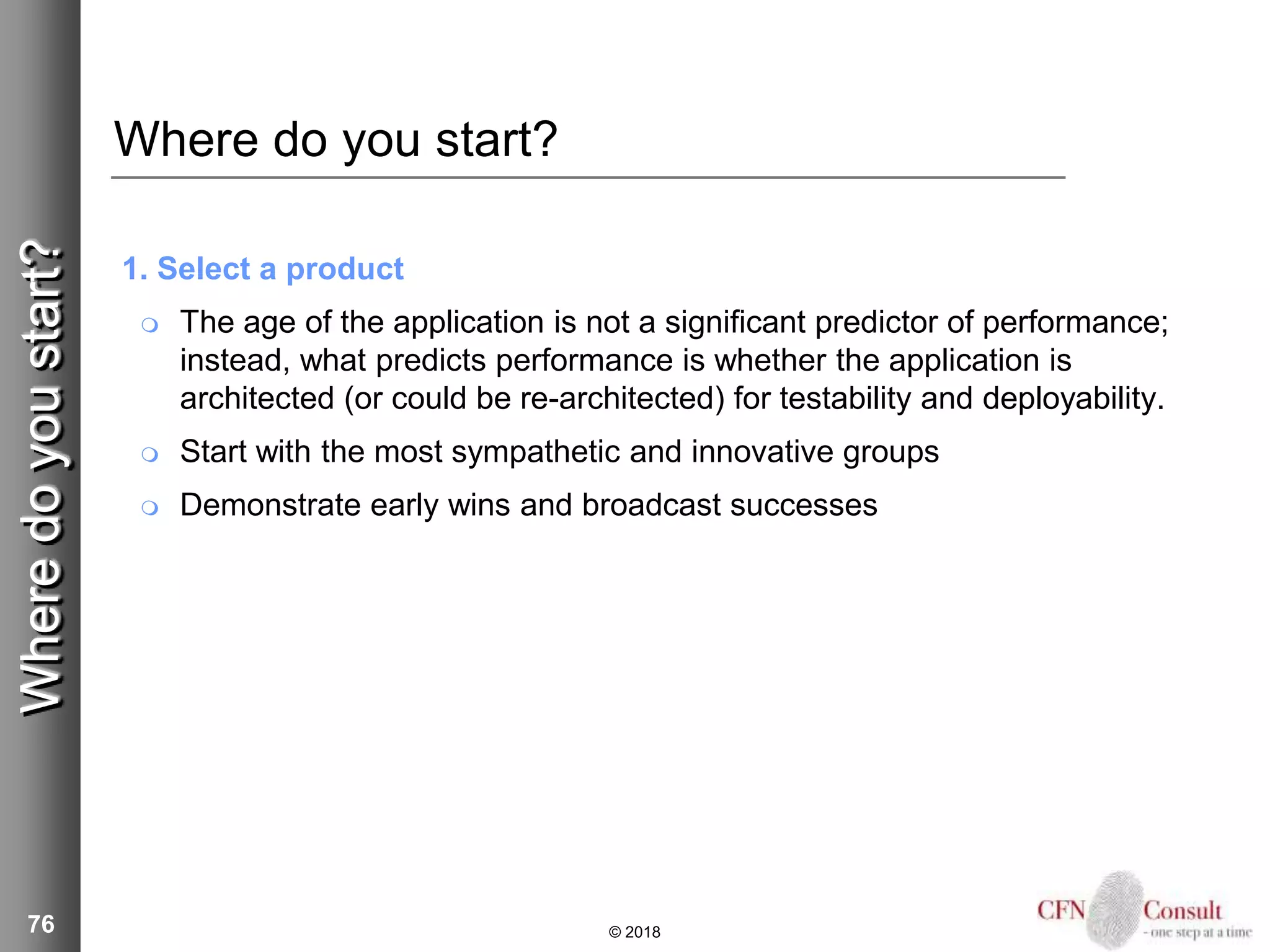76
Where do you start?
1. Select a product
 The age of the application is not a significant predictor of performance;
instead, what predicts performance is whether the application is
architected (or could be re-architected) for testability and deployability.
 Start with the most sympathetic and innovative groups
 Demonstrate early wins and broadcast successes
© 2018
Wheredoyoustart?
 
