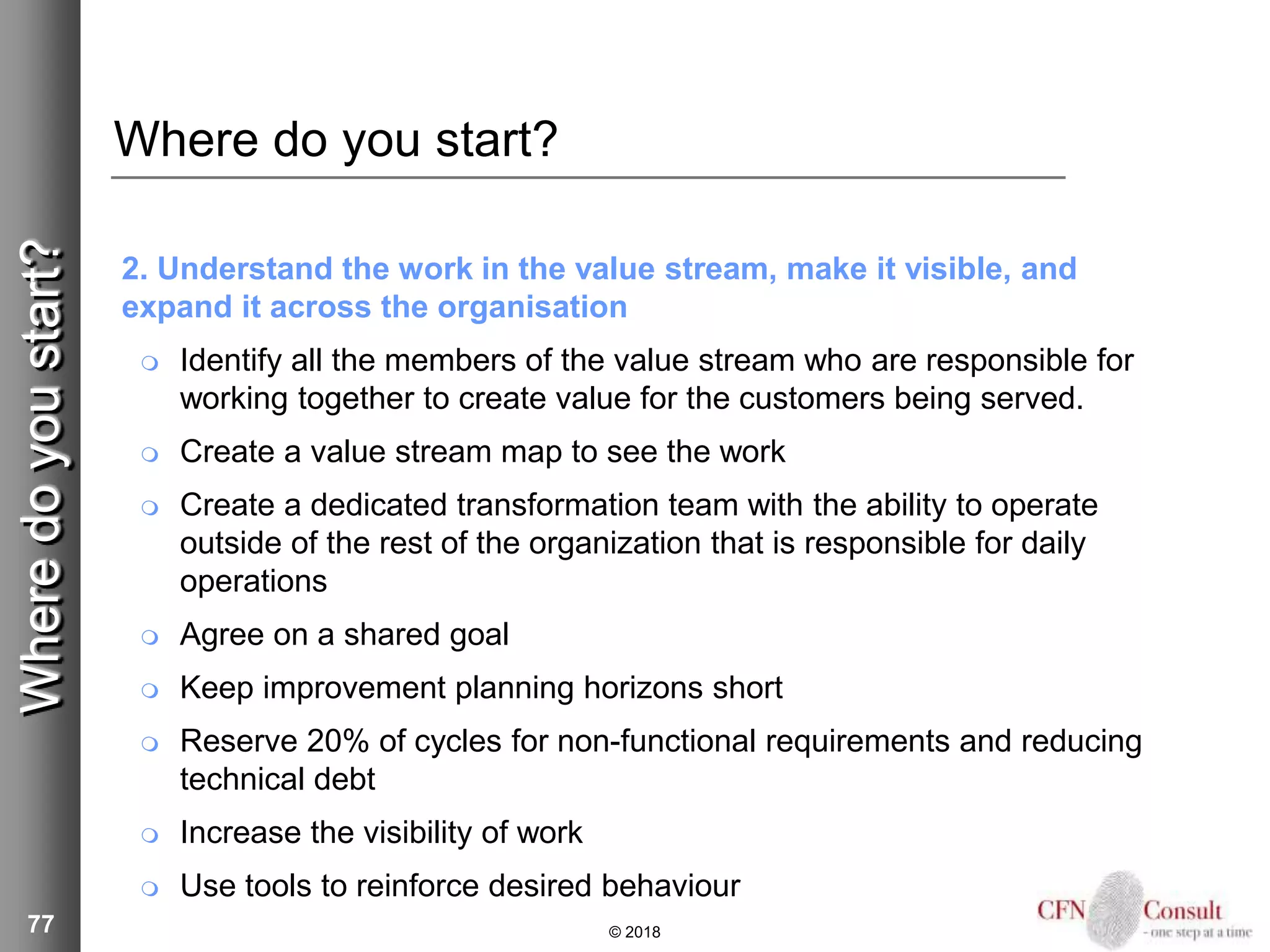 77
Where do you start?
2. Understand the work in the value stream, make it visible, and
expand it across the organisation
 Identify all the members of the value stream who are responsible for
working together to create value for the customers being served.
 Create a value stream map to see the work
 Create a dedicated transformation team with the ability to operate
outside of the rest of the organization that is responsible for daily
operations
 Agree on a shared goal
 Keep improvement planning horizons short
 Reserve 20% of cycles for non-functional requirements and reducing
technical debt
 Increase the visibility of work
 Use tools to reinforce desired behaviour
© 2018
Wheredoyoustart?
 