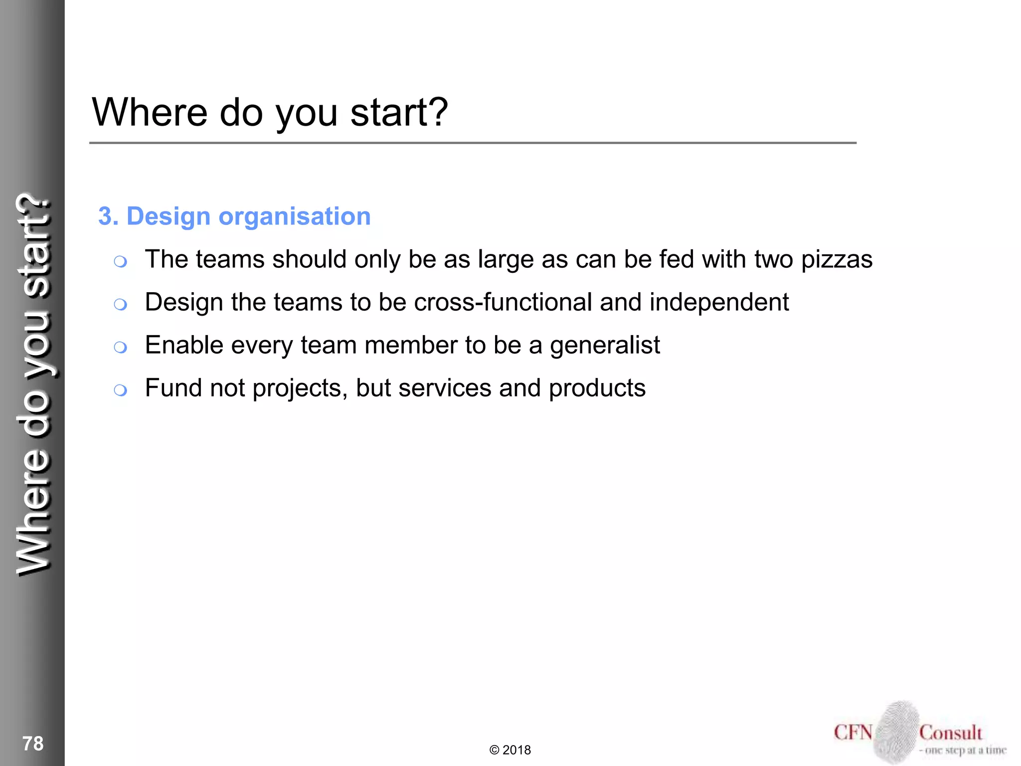 78
Where do you start?
3. Design organisation
 The teams should only be as large as can be fed with two pizzas
 Design the teams to be cross-functional and independent
 Enable every team member to be a generalist
 Fund not projects, but services and products
© 2018
Wheredoyoustart?
 