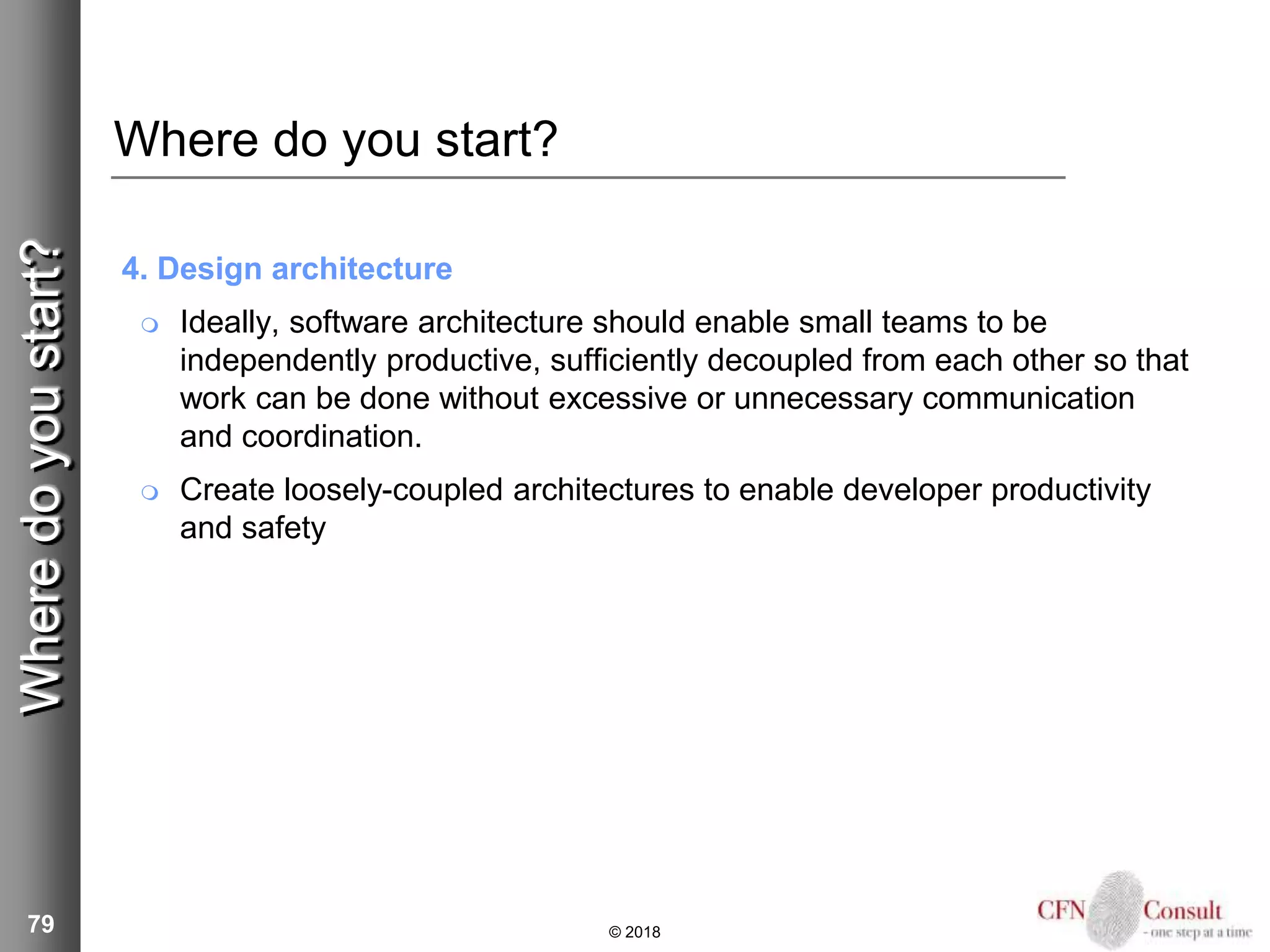 79
Where do you start?
4. Design architecture
 Ideally, software architecture should enable small teams to be
independently productive, sufficiently decoupled from each other so that
work can be done without excessive or unnecessary communication
and coordination.
 Create loosely-coupled architectures to enable developer productivity
and safety
© 2018
Wheredoyoustart?
 