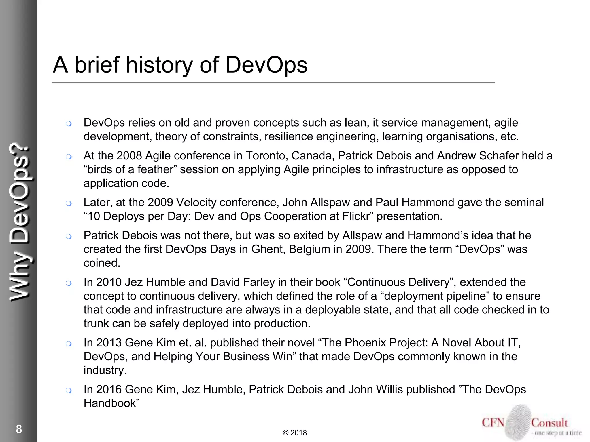 8
A brief history of DevOps
 DevOps relies on old and proven concepts such as lean, it service management, agile
development, theory of constraints, resilience engineering, learning organisations, etc.
 At the 2008 Agile conference in Toronto, Canada, Patrick Debois and Andrew Schafer held a
“birds of a feather” session on applying Agile principles to infrastructure as opposed to
application code.
 Later, at the 2009 Velocity conference, John Allspaw and Paul Hammond gave the seminal
“10 Deploys per Day: Dev and Ops Cooperation at Flickr” presentation.
 Patrick Debois was not there, but was so exited by Allspaw and Hammond’s idea that he
created the first DevOps Days in Ghent, Belgium in 2009. There the term “DevOps” was
coined.
 In 2010 Jez Humble and David Farley in their book “Continuous Delivery”, extended the
concept to continuous delivery, which defined the role of a “deployment pipeline” to ensure
that code and infrastructure are always in a deployable state, and that all code checked in to
trunk can be safely deployed into production.
 In 2013 Gene Kim et. al. published their novel “The Phoenix Project: A Novel About IT,
DevOps, and Helping Your Business Win” that made DevOps commonly known in the
industry.
 In 2016 Gene Kim, Jez Humble, Patrick Debois and John Willis published ”The DevOps
Handbook”
© 2018
WhyDevOps?
 