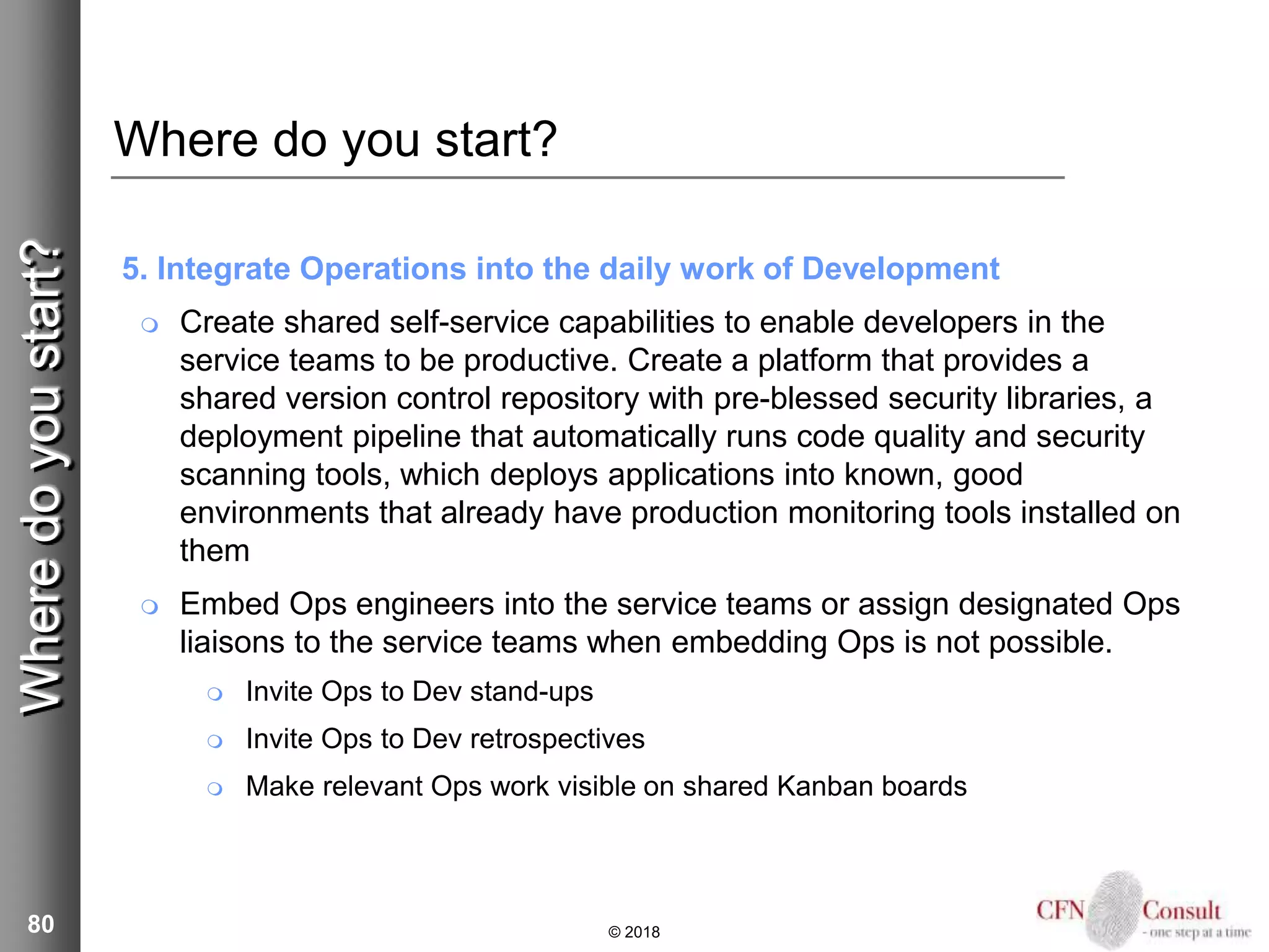 80
Where do you start?
5. Integrate Operations into the daily work of Development
 Create shared self-service capabilities to enable developers in the
service teams to be productive. Create a platform that provides a
shared version control repository with pre-blessed security libraries, a
deployment pipeline that automatically runs code quality and security
scanning tools, which deploys applications into known, good
environments that already have production monitoring tools installed on
them
 Embed Ops engineers into the service teams or assign designated Ops
liaisons to the service teams when embedding Ops is not possible.
 Invite Ops to Dev stand-ups
 Invite Ops to Dev retrospectives
 Make relevant Ops work visible on shared Kanban boards
© 2018
Wheredoyoustart?
 