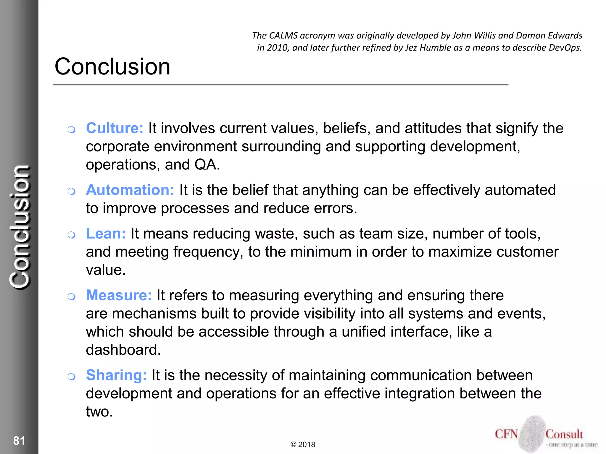 81
Conclusion
 Culture: It involves current values, beliefs, and attitudes that signify the
corporate environment surrounding and supporting development,
operations, and QA.
 Automation: It is the belief that anything can be effectively automated
to improve processes and reduce errors.
 Lean: It means reducing waste, such as team size, number of tools,
and meeting frequency, to the minimum in order to maximize customer
value.
 Measure: It refers to measuring everything and ensuring there
are mechanisms built to provide visibility into all systems and events,
which should be accessible through a unified interface, like a
dashboard.
 Sharing: It is the necessity of maintaining communication between
development and operations for an effective integration between the
two.
© 2018
Conclusion The CALMS acronym was originally developed by John Willis and Damon Edwards
in 2010, and later further refined by Jez Humble as a means to describe DevOps.
 