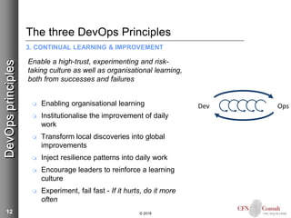 12
The three DevOps Principles
3. CONTINUAL LEARNING & IMPROVEMENT
Enable a high-trust, experimenting and risk-
taking culture as well as organisational learning,
both from successes and failures
 Enabling organisational learning
 Institutionalise the improvement of daily
work
 Transform local discoveries into global
improvements
 Inject resilience patterns into daily work
 Encourage leaders to reinforce a learning
culture
 Experiment, fail fast - If it hurts, do it more
often
© 2018
DevOpsprinciples
Dev Ops
 