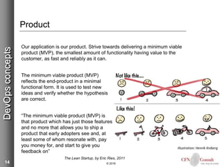 14
Product
Our application is our product. Strive towards delivering a minimum viable
product (MVP), the smallest amount of functionality having value to the
customer, as fast and reliably as it can.
The minimum viable product (MVP)
reflects the end-product in a minimal
functional form. It is used to test new
ideas and verify whether the hypothesis
are correct.
“The minimum viable product (MVP) is
that product which has just those features
and no more that allows you to ship a
product that early adopters see and, at
least some of whom resonate with, pay
you money for, and start to give you
feedback on”
The Lean Startup, by Eric Ries, 2011
© 2018
DevOpsconcepts
Illustration: Henrik Kniberg
 