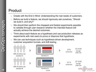 16
Product
 Create with the End in Mind: Understanding the real needs of customers.
 Before we build a feature, we should rigorously ask ourselves, “Should
we build it, and why?”
 We should then perform the cheapest and fastest experiments possible
to validate through user research whether the intended feature will
actually achieve the desired outcomes.
 Think about each feature as a hypothesis and use production releases as
experiments with real users to prove or disprove that hypothesis.
 We can use techniques such as hypothesis-driven development,
customer acquisition funnels, and A/B testing.
© 2018
DevOpsconcepts
50% of visitors see
variation A
50% of visitors see
variation B
Variation A
Variation B
27%
conversion
23 EUR
average
order size
13 %
conversion
27 EUR
average
order size
 