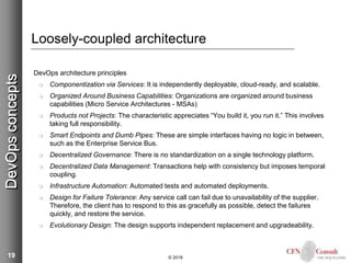 19
Loosely-coupled architecture
DevOps architecture principles
 Componentization via Services: It is independently deployable, cloud-ready, and scalable.
 Organized Around Business Capabilities: Organizations are organized around business
capabilities (Micro Service Architectures - MSAs)
 Products not Projects: The characteristic appreciates “You build it, you run it.” This involves
taking full responsibility.
 Smart Endpoints and Dumb Pipes: These are simple interfaces having no logic in between,
such as the Enterprise Service Bus.
 Decentralized Governance: There is no standardization on a single technology platform.
 Decentralized Data Management: Transactions help with consistency but imposes temporal
coupling.
 Infrastructure Automation: Automated tests and automated deployments.
 Design for Failure Tolerance: Any service call can fail due to unavailability of the supplier.
Therefore, the client has to respond to this as gracefully as possible, detect the failures
quickly, and restore the service.
 Evolutionary Design: The design supports independent replacement and upgradeability.
© 2018
DevOpsconcepts
 