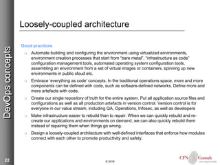 22
Loosely-coupled architecture
Good practices
 Automate building and configuring the environment using virtualized environments,
environment creation processes that start from “bare metal”, “infrastructure as code”
configuration management tools, automated operating system configuration tools,
assembling an environment from a set of virtual images or containers, spinning up new
environments in public cloud etc.
 Embrace ‘everything as code’ concepts. In the traditional operations space, more and more
components can be defined with code, such as software-defined networks. Define more and
more artefacts with code.
 Create our single repository of truth for the entire system. Put all application source files and
configurations as well as all production artefacts in version control. Version control is for
everyone in our value stream, including QA, Operations, Infosec, as well as developers
 Make infrastructure easier to rebuild than to repair. When we can quickly rebuild and re-
create our applications and environments on demand, we can also quickly rebuild them
instead of repairing them when things go wrong.
 Design a loosely-coupled architecture with well-defined interfaces that enforce how modules
connect with each other to promote productivity and safety.
© 2018
DevOpsconcepts
 