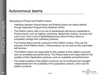 27
Autonomous teams
Decoupling of Product and Platform teams:
 Interfaces between Product teams and Platform teams are clearly defined
through Application Programming Interfaces (APIs).
 The Platform teams offer a rich set of standardized self-service capabilities to
Product teams, such as logging, monitoring, deployment, backup, recovery and
many more. Such a set of capabilities/services allows Product teams to
completely manage their (software) products.
 The Product teams are the customers of the Platform teams. They use the
products of the Platform teams. These products can be used as fully automated
self services.
 The Platform teams are responsible for the qualities of their platform products,
such as availability and performance. The Product teams are responsible for the
qualities of their (application) products, such as availability and performance.
 The system qualities of the platform products can be monitored and managed
independently from the availability of the application products, which use the
platform products.
© 2018
DevOpsconcepts
 