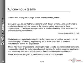 28
Autonomous teams
“Teams should only be as large as can be fed with two pizzas”
Conway’s Law, states that “organizations which design systems...are constrained to
produce designs which are copies of the communication structures of these
organizations….The larger an organization is, the less flexibility it has and the more
pronounced the phenomenon.”
Source: Conway, Melvin E., 1968
Market-oriented organisations tend to be flat, composed of multiple, cross-functional
disciplines (e.g., marketing, engineering, etc.), which often lead to potential
redundancies across the organization.
This is how many organisations adopting DevOps operate. Market-oriented teams are
responsible not only for feature development, but also for testing, securing, deploying,
and supporting their service in production, from idea conception to retirement.
These teams are designed to be cross-functional and independent
© 2018
DevOpsconcepts
 