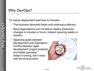3
Why DevOps?
To reduce deployment lead time to minutes!
 The business demands faster and continuous delivery.
 Most organisations are not able to deploy production
changes in minutes or hours, instead requiring weeks or
months.
 Opposing goals between
Development and Operations:
Conflict between agile
development (urgent projects)
and stable operation
(keep it running, don’t mess
with the environment)
© 2018
WhyDevOps?
 