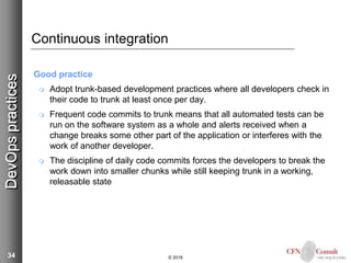 34
Continuous integration
Good practice
 Adopt trunk-based development practices where all developers check in
their code to trunk at least once per day.
 Frequent code commits to trunk means that all automated tests can be
run on the software system as a whole and alerts received when a
change breaks some other part of the application or interferes with the
work of another developer.
 The discipline of daily code commits forces the developers to break the
work down into smaller chunks while still keeping trunk in a working,
releasable state
© 2018
DevOpspractices
 