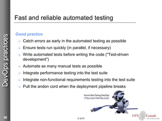 36
Fast and reliable automated testing
Good practice
 Catch errors as early in the automated testing as possible
 Ensure tests run quickly (in parallel, if necessary)
 Write automated tests before writing the code ("Test-driven
development")
 Automate as many manual tests as possible
 Integrate performance testing into the test suite
 Integrate non-functional requirements testing into the test suite
 Pull the andon cord when the deployment pipeline breaks
© 2018
DevOpspractices
 
