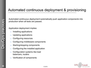 39
Automated continuous deployment & provisioning
Automated continuous deployment automatically push application components into
production when all tests are passed.
Application deployment implies:
 Installing applications
 Updating applications
 Configuring resources
 Configuring middleware components
 Starting/stopping components
 Configuring the installed application
 Configuration systems like load
balancers, routers
 Verification of components
© 2018
DevOpspractices
 