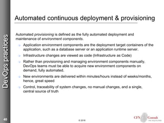 40
Automated continuous deployment & provisioning
Automated provisioning is defined as the fully automated deployment and
maintenance of environment components.
 Application environment components are the deployment target containers of the
application, such as a database server or an application runtime server.
 Infrastructure changes are viewed as code (Infrastructure as Code)
 Rather than provisioning and managing environment components manually,
DevOps teams must be able to acquire new environment components on
demand, fully automated.
 New environments are delivered within minutes/hours instead of weeks/months,
hence, great speed
 Control, traceability of system changes, no manual changes, and a single,
central source of truth
© 2018
DevOpspractices
 