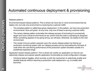 43
Automated continuous deployment & provisioning
Release patterns
Environment-based release patterns: This is where we have two or more environments that we
deploy into, but only one environment is receiving live customer traffic
 The simplest pattern is called blue-green deployment. In this pattern, we have two production
environments: blue and green. At any time, only one of these is serving customer traffic
 The canary release pattern automates the release process of promoting to successively
larger and more critical environments as we confirm that the code is operating as designed.
When something appears to be going wrong, we roll back; otherwise, we deploy to the next
environment.
 The cluster immune system expands upon the canary release pattern by linking our
production monitoring system with our release process and by automating the roll back of
code when the user-facing performance of the production system deviates outside of a
predefined expected range
Application-based release patterns: This is where we modify our application so that we can
selectively release and expose specific application functionality by small configuration changes
 Introduce feature toggles, which provide us with the mechanism to selectively enable and
disable features without requiring a production code deployment, e.g. to enable dark
launches.
© 2018
DevOpspractices
 