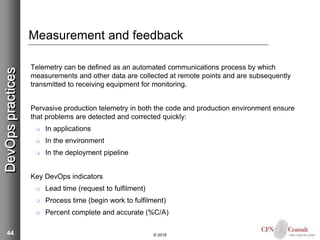 44
Measurement and feedback
Telemetry can be defined as an automated communications process by which
measurements and other data are collected at remote points and are subsequently
transmitted to receiving equipment for monitoring.
Pervasive production telemetry in both the code and production environment ensure
that problems are detected and corrected quickly:
 In applications
 In the environment
 In the deployment pipeline
Key DevOps indicators
 Lead time (request to fulfilment)
 Process time (begin work to fulfilment)
 Percent complete and accurate (%C/A)
© 2018
DevOpspractices
 