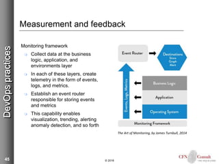 45
Measurement and feedback
Monitoring framework
 Collect data at the business
logic, application, and
environments layer
 In each of these layers, create
telemetry in the form of events,
logs, and metrics.
 Establish an event router
responsible for storing events
and metrics
 This capability enables
visualization, trending, alerting
anomaly detection, and so forth
© 2018
DevOpspractices
The Art of Monitoring, by James Turnbull, 2014
 
