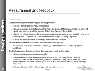 46
Measurement and feedback
Good practice
Create telemetry to enable seeing and solving problems
 Create a centralized telemetry infrastructure
 Create application logging telemetry that helps production. Different logging levels, some of
which may also trigger alerts, such as Debug, Info, Warning, Error, Fatal
 Create the infrastructure and libraries necessary to make it as easy as possible for anyone in
Development or Operations to create telemetry for any functionality they build
 Create self-service access to telemetry and information radiators
Analyze telemetry to better anticipate problems and achieve goals
 Use means, standard deviation and anomaly detection techniques to detect potential
problems.
Enable feedback so Development and Operations can safely deploy code
 Use telemetry to make deployments safer
 Have developers follow work downstream. One of the most powerful techniques in
interaction and user experience design (UX) is contextual inquiry. This is when the product
team watches a customer use the application in their natural environment, often working at
their desk.
 Have developers initially self-manage their production service
© 2018
DevOpspractices
 