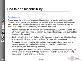 54
End-to-end responsibility
Good practice
Caring about the end-to-end responsibility might be the most crucial ingredient for
DevOps. When people care and have the required skills, knowledge, and resources,
they can and will collaborate to live up to their responsibility. If they care, they will
learn, adapt, improve, and provide great services and value.
 All team members are responsible for the complete product, which includes the
full delivery cycle as well as operating/providing customer support throughout the
lifecycle of the product.
 Quality is built in from the initiation of the teams up to discharge. It is at the heart
of every activity. It is never compromised. We value full transparency.
 Encourage the team to utilize their skills as they know the best; avoid cutting
corners; practice automation (test, deploy, and provision), continuous
improvement, and transparency (monitors).
 Do not explain ‘how’ to do, ask ‘what’ is required, address derailment openly, let
people figure out how to do things, reward responsibility, reward failure, bring
transparency in what everyone is doing.
© 2018
DevOpspeople
 
