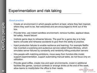 62
Experimentation and risk taking
Good practice
 Create an environment in which people perform at best, where they feel inspired,
where they want to be, feel welcomed and are encouraged to think out of the
box.
 Provide time, use instant sandbox environment, remove hurdles, applaud ideas,
fail safely. Award failure!
 Institute game days to rehearse failures. The goal for a game day is to help
teams simulate and rehearse accidents to give them the ability to practice.
 Inject production failures to enable resilience and learning. For example Netflix
has invented a surprising and audacious service called Chaos Monkey, which
simulates server failures by constantly and randomly killing production servers
 Hire people with matching ambitions, move away from function-title model,
support experimentation, support automating manual tasks, do not focus only on
utilization.
 Provide good coffee, create nice and open environments, invest in additional
facilities like games, conduct contests or arrange drinks at the end of the week,
allow teams to modify/tailor the office to their needs.
© 2018
DevOpspeople
 