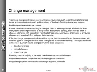 64
Change management
Traditional change controls can lead to unintended outcomes, such as contributing to long lead
times, and reducing the strength and immediacy of feedback from the deployment process.
Fearlessly cut bureaucratic processes.
Enable coordination and scheduling of changes. Even in a loosely-coupled architecture, when
many teams are doing hundreds of independent deployments per day, there may be a risk of
changes interfering with each other. To mitigate these risks, we may use chat rooms to announce
changes and proactively find collisions that may exist.
Effective change management policies will recognize that there are different risks associated with
different types of changes and that those changes are all handled differently. These processes are
defined in ITIL, which breaks changes down into three categories:
 Standard changes
 Normal changes
 Urgent changes
Re-categorize the majority of the lower risk changes as standard changes
Integrate security and compliance into change approval processes
Integrate deployment activities with the change approval processes
© 2018
DevOpscontrols
 
