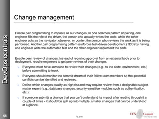 65
Change management
Enable pair programming to improve all our changes. In one common pattern of pairing, one
engineer fills the role of the driver, the person who actually writes the code, while the other
engineer acts as the navigator, observer, or pointer, the person who reviews the work as it is being
performed. Another pair programming pattern reinforces test-driven development (TDD) by having
one engineer write the automated test and the other engineer implement the code.
Enable peer review of changes. Instead of requiring approval from an external body prior to
deployment, require engineers to get peer reviews of their changes.
 Everyone must have someone to review their changes (e.g., to the code, environment, etc.)
before committing to trunk.
 Everyone should monitor the commit stream of their fellow team members so that potential
conflicts can be identified and reviewed.
 Define which changes qualify as high risk and may require review from a designated subject
matter expert (e.g., database changes, security-sensitive modules such as authentication,
etc.).
 If someone submits a change that you can’t understand its impact after reading through it a
couple of times - it should be split up into multiple, smaller changes that can be understood
at a glance.
© 2018
DevOpscontrols
 